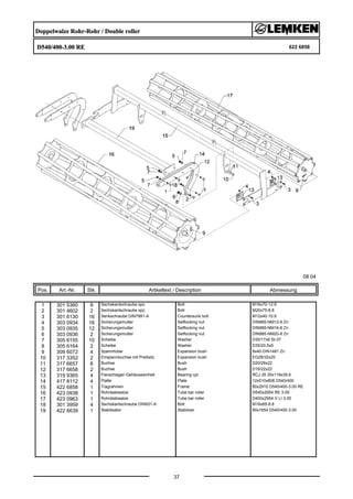 Doppelwalze Rohr-Rohr / Double roller
D540/400-3.00 RE 622 6858
08.04
Pos. Art.-Nr. Stk. Artikeltext / Description
37
Abmessung
1 301 5360 8 Sechskantschraube spz. Bolt M16x70-12.9
2 301 4602 2 Sechskantschraube spz. Bolt M20x75-8.8
3 301 6130 16 Senkschraube DIN7991-A Countersunk bolt M12x40-10.9
4 303 0934 16 Sicherungsmutter Selflocking nut DIN985-NM12-8 Zn
5 303 0935 12 Sicherungsmutter Selflocking nut DIN985-NM16-8 Zn
6 303 0936 2 Sicherungsmutter Selflocking nut DIN985-NM20-8 Zn
7 305 6155 10 Scheibe Washer D30/17x6 St-37
8 305 6164 2 Scheibe Washer D35/20,5x5
9 309 6072 4 Spannhülse Expansion bush 8x40-DIN1481 Zn
10 317 3352 2 Einspannbuchse mit Preßsitz Expansion bush EG28/32x20
11 317 6657 8 Buchse Bush D20/28x22
12 317 6658 2 Buchse Bush D16/22x22
13 319 9365 4 Flanschlager-Gehäuseeinheit Bearing cpl. RCJ 35 35x118x39,9
14 417 8112 4 Platte Plate 12x510x806 D540/400
15 422 6858 1 Tragrahmen Frame 80x2910 D540/400-3.00 RE
16 423 0938 1 Rohrstabwalze Tube bar roller D540x2954 RE 3.00
17 423 0963 1 Rohrstabwalze Tube bar roller D400x2954-V LI 3.00
18 301 3959 4 Sechskantschraube DIN931-A Bolt M16x85-8.8
19 422 6639 1 Stabilisator Stabilizer 80x1654 D540/400-3.00
 