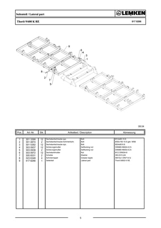 Seitenteil / Lateral part
Thorit 9/600 K RE 617 8266
08.04
Pos. Art.-Nr. Stk. Artikeltext / Description
5
Abmessung
1 301 3399 12 Sechskantschraube spz. Bolt M12x65-10.9
2 301 4874 2 Sechskantschraube-Schmierbohr. Bolt M30x150-10.9 gek. MSB
3 301 5392 12 Sechskantschraube spz. Bolt M24x85-8.8
4 303 0937 12 Sicherungsmutter Selflocking nut DIN985-NM24-8 Zn
5 303 0938 2 Sicherungsmutter Selflocking nut DIN985-NM30-8 Zn
6 303 0972 12 Sechskantmutter Nut M12 DIN934-8
7 305 6531 2 Scheibe Washer D63,5/31x34
8 323 6348 4 Schmiernippel Grease nipple AM10x1 DIN71412
9 417 8266 1 Seitenteil Lateral part Thorit 9/600 K RE
 
