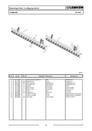 Federstriegel 1Paar / Levelling type harrow
STR80-600 622 6386
08.04
Pos. Art.-Nr. Stk. Artikeltext / Description
50
Abmessung
1 301 3837 4 Sechskantschraube DIN931-A Bolt M16x60-8.8 Zn
2 301 7785 30 Bügelschraube U-bolt M10x80x110
3 303 0933 60 Sicherungsmutter Selflocking nut DIN985-NM10-8 Zn
4 303 0935 4 Sicherungsmutter Selflocking nut DIN985-NM16-8 Zn
5 311 9565 12 Klappstift Securing pin 4,5mm
6 313 1530 4 Bolzen mit Griff Pin with grip GB D15x41,8/60
7 313 7807 8 Bolzen mit Griff Pin with grip GB D12x57,5/71
8 317 6658 4 Buchse Bush D16/22x22
9 353 8801 30 Striegelzinken Harrow tine STD/12mm
10 422 6386 1 Tragrohr für Striegel Frame 80x80x4,5x2970-RE SM-9/600-K
11 422 6387 1 Tragrohr für Striegel Frame 80x80x4,5x2970-LI SM-9/600-K
12 459 4560 30 Klemmplatte Clamping plate 80x6x120 1x90-D11
 