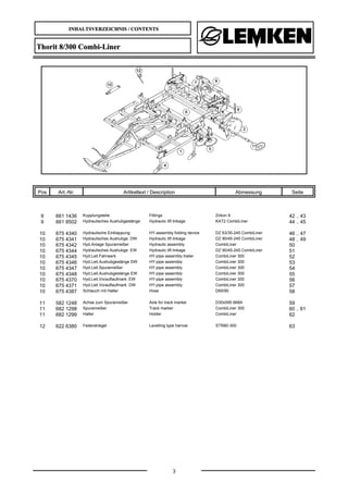 INHALTSVERZEICHNIS / CONTENTS
3
Thorit 8/300 Combi-Liner
Pos Art.-Nr. Artikeltext / Description Abmessung Seite
9 661 1436 Kupplungsteile Fittings Zirkon 9 42 .. 43
9 661 8502 Hydraulisches Aushubgestänge Hydraulic lift linkage KAT2 CombiLiner 44 .. 45
10 675 4340 Hydraulische Einklappung HY-assembly folding device DZ 63/30-245 CombiLiner 46 .. 47
10 675 4341 Hydraulisches Aushubge. DW Hydraulic lift linkage DZ 90/45-245 CombiLiner 48 .. 49
10 675 4342 Hyd.Anlage Spuranreißer Hydraulic assembly CombiLiner 50
10 675 4344 Hydraulisches Aushubge. EW Hydraulic lift linkage DZ 90/45-245 CombiLiner 51
10 675 4345 Hyd.Leit.Fahrwerk HY-pipe assembly trailer CombiLiner 300 52
10 675 4346 Hyd.Leit.Aushubgestänge DW HY-pipe assembly CombiLiner 300 53
10 675 4347 Hyd.Leit.Spuranreißer HY-pipe assembly CombiLiner 300 54
10 675 4348 Hyd.Leit.Aushubgestänge EW HY-pipe assembly CombiLiner 300 55
10 675 4370 Hyd.Leit.Vorauflaufmark. EW HY-pipe assembly CombiLiner 300 56
10 675 4371 Hyd.Leit.Vorauflaufmark. DW HY-pipe assembly CombiLiner 300 57
10 675 4387 Schlauch mit Halter Hose D65/90 58
11 582 1248 Achse zum Spuranreißer Axle for track marker D30x595 668A 59
11 682 1298 Spuranreißer Track marker CombiLiner 300 60 .. 61
11 682 1299 Halter Holder CombiLiner 62
12 622 6380 Federstriegel Levelling type harrow STR80-300 63
 