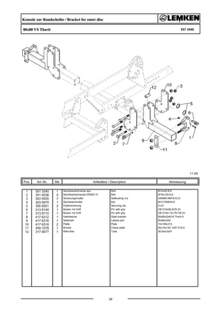 Konsole zur Randscheibe / Bracket for outer disc
80x80 VS Thorit 657 2446
11.04
Pos. Art.-Nr. Stk. Artikeltext / Description
34
Abmessung
1 301 3240 1 Sechskantschraube spz. Bolt M10x45-8.8
2 301 4038 5 Sechskantschraube DIN931-A Bolt M16x120-8.8
3 303 0935 7 Sicherungsmutter Selflocking nut DIN985-NM16-8 Zn
4 303 0970 1 Sechskantmutter Nut M10 DIN934-8
5 305 8551 2 Federsicherung Securing clip 41x3
6 313 8140 1 Bolzen mit Griff Pin with grip GB D16x50,8/70 Zn
7 313 8715 1 Bolzen mit Griff Pin with grip GB D16x116,75/135-Zn
8 417 6312 1 Halmtasche Stalk bracket 80x80x2xM16 Thorit 9
9 417 6316 1 Seitenteil Lateral part 80x80x350
10 417 6318 2 Platte Plate 10x185x314
11 459 1078 1 Brücke Clamp plate 40x15x140 1x97-D16,5
12 317 6677 1 Röhrchen Tube 26,9x4,5x57
 