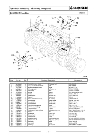 Hydraulische Einklappung / HY-assembly folding device
DZ 63/30-245 CombiLiner 675 4340
11.04
Pos. Art.-Nr. Stk. Artikeltext / Description
44
Abmessung
1 301 0306 4 Flachkopfschraube DIN85 Flatheaded bolt M6x45-4,6 Zn
2 301 2998 2 Sechskantschraube DIN931-A Bolt M5x40-8.8 Zn
3 301 7334 2 Sechskantschraube DIN933 Screw M12x35-8.8 Zn
4 303 0929 2 Sicherungsmutter Selflocking nut DIN985-NM5-8 Zn
5 305 2040 2 Paßscheibe Shim 25x35x1,0 DIN988
6 305 6108 4 Scheibe Washer 5,5/10x0,8 DIN1441-St Zn
7 305 8582 2 Scheibe Washer 13/32x1,25 St-Zn
8 305 8861 2 Sicherungsring Securing ring 25x2 DIN471 Zn
9 311 9565 2 Klappstift Securing pin 4,5mm
10 313 2545 2 Bolzen mit Verdrehsicherung Pin with stop UN D25/59/70 Zn
11 323 6348 2 Schmiernippel Grease nipple AM10x1 DIN71412
12 375 2172 2 Drosselplättchen Throttle plate D12x1,5 BO 1,0
13 375 2173 2 Drosselplättchen Throttle plate D12x1,5 BO 1,5
14 375 4038 6 Einschraubverschraubung Nipple GE 12-LR R1/4
15 375 4311 4 Schwenkverschraubung Union, swivel x-SWVE12-LM M18x1,5 Zn
16 375 4480 2 T-Verschraubung T-union x-T12-L M18x1,5 Zn
17 375 4500 4 Einstellbare W-Verschraubung Adjustable angle union x-evW12-LM DKO24° M18x1,5
18 375 4711 2 Stutzen Stud x-evGE-12-ED 1/4 DKO 24°
19 375 5110 4 Schneidring Cutting ring 12-L/S Zn WD
20 375 5310 4 Überwurfmutter Union nut 12L M18x1,5 Zn
21 375 9960 8 Schellenkörper Clamp 1/2x112A PP
22 475 3044 2 Hydraulikschlauch High-pressure hose MTH06-1000 DKOL12/DKOL12
23 475 3046 2 Hydraulikschlauch High-pressure hose MTH06-1250 DKOL12/DKOL12
24 475 6108 2 Rasthebel I Holder 20x36,5x257,5
25 475 6109 2 Rasthebel II Holder 20x36,5x257,5
26 475 6110 4 Raststange Round steel D20x237 M12-SW17 Zn
 