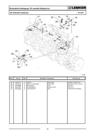 Hydraulische Einklappung / HY-assembly folding device
DZ 63/30-245 CombiLiner 675 4340
11.04
Pos. Art.-Nr. Stk. Artikeltext / Description
45
Abmessung
27 475 6111 2 Vierkant Square-steel 40x40x40 1xD25-M12 Zn
28 475 6112 2 Bolzen mit Vierkantkopf Square-steel D25x95/135 1xM12 1xD12 Zn
29 475 9980 2 Rohr gebogen Tube 12x2x195
30 575 2161 2 Rückschlagventil Nonreturn valve RDP 06 1/4
31 575 2324 2 Hydraulikzylinder Ram DZ63/30-245-515-2xD25G
 