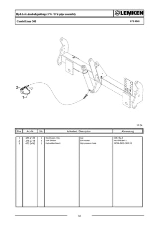 Hyd.Leit.Aushubgestänge EW / HY-pipe assembly
CombiLiner 300 675 4348
11.04
Pos. Art.-Nr. Stk. Artikeltext / Description
52
Abmessung
1 375 2121 1 Staubkappe, blau Cap D26,5 Bg.3
2 375 2718 1 SVK-Stecker SVK-socket NW10-M18x1,5
3 475 2492 1 Hydraulikschlauch High-pressure hose 2SC08-6900-DKOL12
 