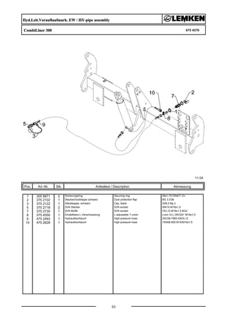 Hyd.Leit.Vorauflaufmark. EW / HY-pipe assembly
CombiLiner 300 675 4370
11.04
Pos. Art.-Nr. Stk. Artikeltext / Description
53
Abmessung
1 305 8871 2 Sicherungsring Securing ring 38x1,75 DIN471 Zn
2 375 2102 1 Staubschutzklappe schwarz Dust protection flap BG 3 D38
3 375 2122 1 Staubkappe, schwarz Cap, black D26,5 Bg.3
5 375 2718 2 SVK-Stecker SVK-socket NW10-M18x1,5
7 375 2735 1 SVK-Muffe SVK-socket CEL12 M18x1,5 BG3
8 375 4550 1 Einstellbare L-Verschraubung L-adjustable T-union x-evL12-L DKO24° M18x1,5
9 475 2493 1 Hydraulikschlauch High-pressure hose 2SC08-7900-DKOL12
10 475 2628 1 Hydraulikschlauch High-pressure hose 1SN08-900 M16/M18x1,5
 