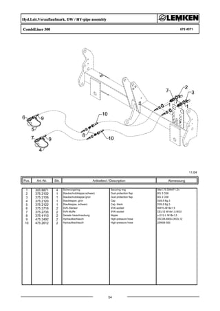 Hyd.Leit.Vorauflaufmark. DW / HY-pipe assembly
CombiLiner 300 675 4371
11.04
Pos. Art.-Nr. Stk. Artikeltext / Description
54
Abmessung
1 305 8871 4 Sicherungsring Securing ring 38x1,75 DIN471 Zn
2 375 2102 1 Staubschutzklappe schwarz Dust protection flap BG 3 D38
3 375 2106 1 Staubschutzklappe grün Dust protection flap BG 3 D38
4 375 2120 1 Staubkappe, grün Cap D26,5 Bg.3
5 375 2122 1 Staubkappe, schwarz Cap, black D26,5 Bg.3
6 375 2718 2 SVK-Stecker SVK-socket NW10-M18x1,5
7 375 2735 2 SVK-Muffe SVK-socket CEL12 M18x1,5 BG3
8 375 4110 2 Gerade Verschraubung Nipple x-G12-L M18x1,5
9 475 2492 2 Hydraulikschlauch High-pressure hose 2SC08-6900-DKOL12
10 475 2612 2 Hydraulikschlauch High-pressure hose 2SN08-300
 