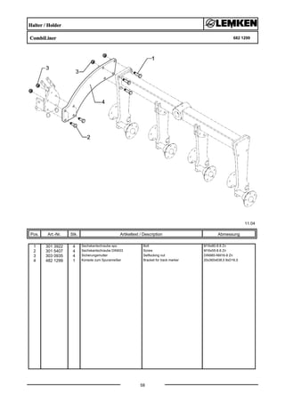 Halter / Holder
CombiLiner 682 1299
11.04
Pos. Art.-Nr. Stk. Artikeltext / Description
58
Abmessung
1 301 3922 4 Sechskantschraube spz. Bolt M16x80-8.8 Zn
2 301 5407 4 Sechskantschraube DIN933 Screw M16x55-8.8 Zn
3 303 0935 4 Sicherungsmutter Selflocking nut DIN985-NM16-8 Zn
4 482 1299 1 Konsole zum Spuranreißer Bracket for track marker 20x360x638,5 8xD16,5
 