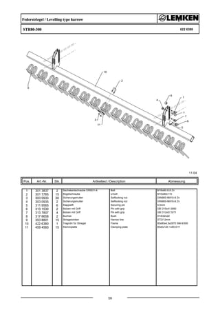 Federstriegel / Levelling type harrow
STR80-300 622 6380
11.04
Pos. Art.-Nr. Stk. Artikeltext / Description
59
Abmessung
1 301 3837 2 Sechskantschraube DIN931-A Bolt M16x60-8.8 Zn
2 301 7785 15 Bügelschraube U-bolt M10x80x110
3 303 0933 30 Sicherungsmutter Selflocking nut DIN985-NM10-8 Zn
4 303 0935 2 Sicherungsmutter Selflocking nut DIN985-NM16-8 Zn
5 311 9565 6 Klappstift Securing pin 4,5mm
6 313 1530 2 Bolzen mit Griff Pin with grip GB D15x41,8/60
7 313 7807 4 Bolzen mit Griff Pin with grip GB D12x57,5/71
8 317 6658 2 Buchse Bush D16/22x22
9 353 8801 15 Striegelzinken Harrow tine STD/12mm
10 422 6380 1 Tragrohr für Striegel Frame 80x80x4,5x2970 SM-9/300
11 459 4560 15 Klemmplatte Clamping plate 80x6x120 1x90-D11
 