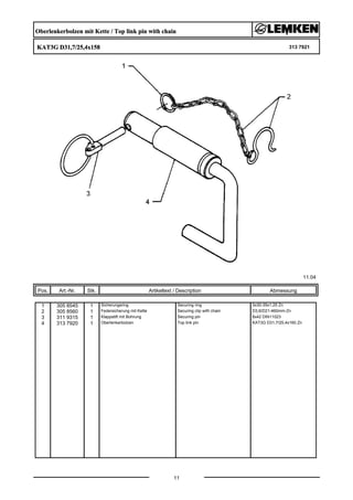 Oberlenkerbolzen mit Kette / Top link pin with chain
KAT3G D31,7/25,4x158 313 7921
11.04
Pos. Art.-Nr. Stk. Artikeltext / Description
11
Abmessung
1 305 8545 1 Sicherungsring Securing ring 3x30-35x1,25 Zn
2 305 8560 1 Federsicherung mit Kette Securing clip with chain D3,6/D21-460mm-Zn
3 311 9315 1 Klappstift mit Bohrung Securing pin 8x42 DIN11023
4 313 7920 1 Oberlenkerbolzen Top link pin KAT3G D31,7/25,4x160 Zn
 