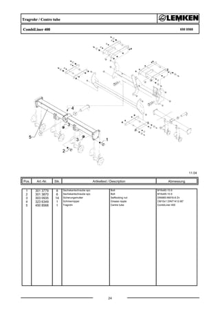 Tragrohr / Centre tube
CombiLiner 400 650 8568
11.04
Pos. Art.-Nr. Stk. Artikeltext / Description
24
Abmessung
1 301 3779 8 Sechskantschraube spz. Bolt M16x60-10.9
2 301 3870 6 Sechskantschraube spz. Bolt M16x65-10.9
3 303 0935 14 Sicherungsmutter Selflocking nut DIN985-NM16-8 Zn
4 323 6349 1 Schmiernippel Grease nipple CM10x1 DIN71412-90°
5 450 8568 1 Tragrohr Centre tube CombiLiner 400
 
