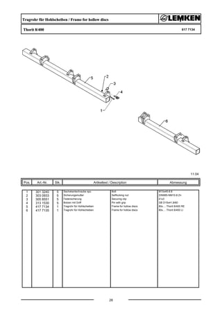 Tragrohr für Hohlscheiben / Frame for hollow discs
Thorit 8/400 617 7134
11.04
Pos. Art.-Nr. Stk. Artikeltext / Description
28
Abmessung
1 301 3240 5 Sechskantschraube spz. Bolt M10x45-8.8
2 303 0933 5 Sicherungsmutter Selflocking nut DIN985-NM10-8 Zn
3 305 8551 5 Federsicherung Securing clip 41x3
4 313 1530 5 Bolzen mit Griff Pin with grip GB D15x41,8/60
5 417 7134 1 Tragrohr für Hohlscheiben Frame for hollow discs 80x.... Thorit 8/400 RE
6 417 7135 1 Tragrohr für Hohlscheiben Frame for hollow discs 80x.... Thorit 8/400 LI
 