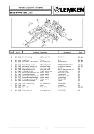 INHALTSVERZEICHNIS / CONTENTS
3
Thorit 8/400 Combi-Liner
Pos Art.-Nr. Artikeltext / Description Abmessung Seite
8 670 2019 Beleuchtungsanlage Lighting equipment CombiLiner 42 .. 43
9 661 1436 Kupplungsteile Fittings Zirkon 9 44 .. 45
9 661 8502 Hydraulisches Aushubgestänge Hydraulic lift linkage KAT2 CombiLiner 46 .. 47
10 675 4340 Hydraulikanlage Fahrwerk HY-assembly chassis FW DZ 63/30-245 CombiLiner 48 .. 49
10 675 4341 Hydraulisches Aushubge. DW Hydraulic lift linkage DZ 90/45-245 CombiLiner 50 .. 51
10 675 4342 Hyd.Anlage Spuranreißer Hydraulic assembly CombiLiner 52
10 675 4344 HY-Aushubgestänge EW Hydraulic lift linkage AHG DZ 90/45-245 CombiLiner 53
10 675 4345 HY-Leitung Fahrwerk HY-pipe assembly trailer FW CombiLiner 300 54
10 675 4346 HY-Leitung Aushubgestänge DW HY-pipe assembly AHG CombiLiner 300 55
10 675 4347 HY-Leitung Spuranreißer HY-pipe assembly CombiLiner 300 56
10 675 4348 HY-Leitung Aushubgestänge EW HY-pipe assembly AHG-CombiLiner 300 57
10 675 4370 HY-Leitung Vorauflaufmark. EW HY-pipe assembly CombiLiner 300 58
10 675 4371 HY-Leitung Vorauflaufmark. DW HY-pipe assembly CombiLiner 300 59
10 675 4387 Schutzschlauch mit Halter Hose D65/90 60
11 582 1248 Achse zum Spuranreißer Axle for track marker D30x595 668A 61
11 682 1299 Halter Holder CombiLiner 62
11 682 1300 Spuranreißer Track marker CombiLiner 400 63 .. 64
12 622 6382 Federstriegel 1Paar Levelling type harrow STR80-400 S+K 65
 