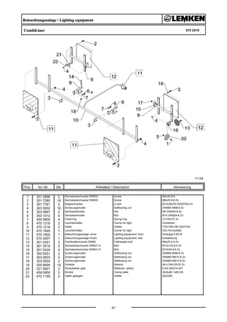 Beleuchtungsanlage / Lighting equipment
CombiLiner 670 2019
11.04
Pos. Art.-Nr. Stk. Artikeltext / Description
41
Abmessung
1 301 2996 2 Sechskantschraube DIN933 Screw M5x30-8.8
2 301 7280 16 Sechskantschraube DIN933 Screw M8x25-8.8 Zn
3 301 7781 2 Bügelschraube U-bolt M10x38x76 DIN3570A Zn
4 303 0932 16 Sicherungsmutter Selflocking nut DIN985-NM8-8 Zn
5 303 0967 2 Sechskantmutter Nut M5 DIN934-8 Zn
6 303 1012 4 Sechskantmutter Nut M10 DIN934-8 Zn
7 305 9900 4 Federring Spring ring 10 DIN127 Zn
8 470 1216 2 Leuchtenhalter Carrier for light Combiliner
9 470 1218 2 Halter Holder 170x165x196 22xD16,6
10 470 1649 1 Leuchtenhalter Carrier for light D33,7x4,5x2900
11 570 1902 1 Beleuchtungsanlage vorne Lighting equipment, front Smaragd 9 KA B
12 570 2007 1 Beleuchtungsanlage hinten Lighting equipment, rear Aufsattelung
13 301 0301 2 Flachkopfschraube DIN85 Flatheaded bolt M6x20-4,6 Zn
14 301 3519 2 Sechskantschraube DIN931-A Bolt M12x130-8.8 Zn
15 301 5424 4 Sechskantschraube DIN931-A Bolt M10x45-8.8 Zn
16 303 0931 2 Sicherungsmutter Selflocking nut DIN985-NM6-8 Zn
17 303 0933 4 Sicherungsmutter Selflocking nut DIN985-NM10-8 Zn
18 303 0934 2 Sicherungsmutter Selflocking nut DIN985-NM12-8 Zn
19 305 8694 14 Scheibe Washer A8,4 DIN125-St Zn
20 321 9921 2 Rückstrahler gelb Reflector, yellow 8 RA 002014-051
21 459 0950 2 Brücke Clamp plate 30x8x80 1x60-D9
22 470 1199 2 Halter gebogen Holder 30x3x90
 