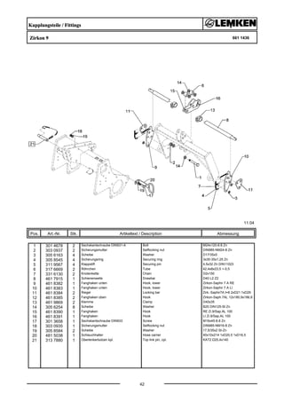 Kupplungsteile / Fittings
Zirkon 9 661 1436
11.04
Pos. Art.-Nr. Stk. Artikeltext / Description
42
Abmessung
1 301 4678 2 Sechskantschraube DIN931-A Bolt M24x120-8.8 Zn
2 303 0937 2 Sicherungsmutter Selflocking nut DIN985-NM24-8 Zn
3 305 6163 4 Scheibe Washer D17/35x5
4 305 8545 4 Sicherungsring Securing ring 3x30-35x1,25 Zn
5 311 9567 4 Klappstift Securing pin 4,5x32 Zn DIN11023
6 317 6669 2 Röhrchen Tube 42,4x8x23,5 +-0,5
7 331 6130 2 Knotenkette Chain D2x150
8 461 7915 1 Schienenwelle Drawbar D40 L2 Z2
9 461 8382 1 Fanghaken unten Hook, lower Zirkon-Saphir 7 A RE
10 461 8383 1 Fanghaken unten Hook, lower Zirkon-Saphir 7 A LI
11 461 8384 2 Riegel Locking bar Zirk.-Saphir7A t=8 2xD21 1xD29
12 461 8385 2 Fanghaken oben Hook Zirkon-Saph.7AL 12x180,9x186,8
13 461 9869 2 Klemme Clamp D40x35
14 305 6254 8 Scheibe Washer B25 DIN125-St Zn
15 461 8390 1 Fanghaken Hook RE Zi.9/Sap.AL 100
16 461 8391 1 Fanghaken Hook LI Zi.9/Sap.AL 100
17 301 3658 1 Sechskantschraube DIN933 Screw M16x45-8.8 Zn
18 303 0935 1 Sicherungsmutter Selflocking nut DIN985-NM16-8 Zn
19 305 8584 2 Scheibe Washer 17,5/35x2 St-Zn
20 481 5038 1 Schlauchhalter Hose carrier 40x10x214 1xD20,5 1xD16,5
21 313 7880 1 Oberlenkerbolzen kpl. Top link pin, cpl. KAT2 D25,4x140
 