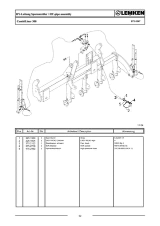 HY-Leitung Spuranreißer / HY-pipe assembly
CombiLiner 300 675 4347
11.04
Pos. Art.-Nr. Stk. Artikeltext / Description
52
Abmessung
1 325 1350 1 Spannband Strap 6,3x254 VA
2 325 1504 1 EASY-READ Zeichen EASY-READ sign 4
3 375 2122 1 Staubkappe, schwarz Cap, black D26,5 Bg.3
4 375 2718 1 SVK-Stecker SVK-socket NW10-M18x1,5
5 475 2492 1 Hydraulikschlauch High-pressure hose 2SC08-6900-DKOL12
 