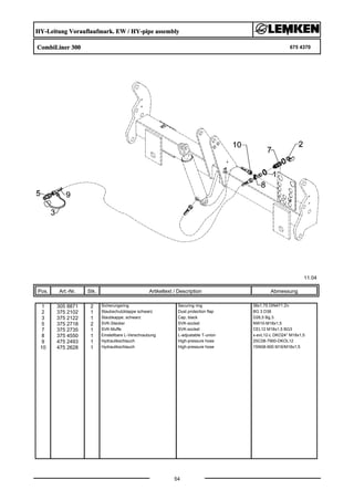 HY-Leitung Vorauflaufmark. EW / HY-pipe assembly
CombiLiner 300 675 4370
11.04
Pos. Art.-Nr. Stk. Artikeltext / Description
54
Abmessung
1 305 8871 2 Sicherungsring Securing ring 38x1,75 DIN471 Zn
2 375 2102 1 Staubschutzklappe schwarz Dust protection flap BG 3 D38
3 375 2122 1 Staubkappe, schwarz Cap, black D26,5 Bg.3
5 375 2718 2 SVK-Stecker SVK-socket NW10-M18x1,5
7 375 2735 1 SVK-Muffe SVK-socket CEL12 M18x1,5 BG3
8 375 4550 1 Einstellbare L-Verschraubung L-adjustable T-union x-evL12-L DKO24° M18x1,5
9 475 2493 1 Hydraulikschlauch High-pressure hose 2SC08-7900-DKOL12
10 475 2628 1 Hydraulikschlauch High-pressure hose 1SN08-900 M16/M18x1,5
 