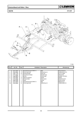 Schutzschlauch mit Halter / Hose
D65/90 675 4387
11.04
Pos. Art.-Nr. Stk. Artikeltext / Description
56
Abmessung
1 301 3519 3 Sechskantschraube DIN931-A Bolt M12x130-8.8 Zn
2 303 0934 3 Sicherungsmutter Selflocking nut DIN985-NM12-8 Zn
3 325 1170 9 Schlauchschelle Hose clip 50-101 S 5600
4 377 4062 1 Flexschlauch-Rohteil Flexible hose D65x25.000
5 459 0923 1 Brücke Clamp plate 20x6x90 1x70-D8,5
6 475 4387 3 Halter für Schlauch Holder D65/90
7 475 4390 1 Schlauchhalter Hose carrier 80x8x700 4xD12
8 482 2535 1 Halter Holder 20x6x152-D65
9 301 3070 2 Sechskantschraube DIN931-A Bolt M8x40-8.8 Zn
10 303 0932 2 Sicherungsmutter Selflocking nut DIN985-NM8-8 Zn
 