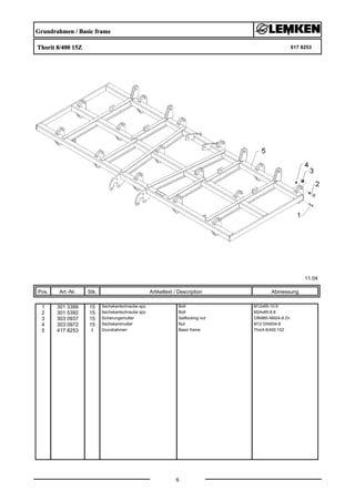 Grundrahmen / Basic frame
Thorit 8/400 15Z 617 8253
11.04
Pos. Art.-Nr. Stk. Artikeltext / Description
6
Abmessung
1 301 3399 15 Sechskantschraube spz. Bolt M12x65-10.9
2 301 5392 15 Sechskantschraube spz. Bolt M24x85-8.8
3 303 0937 15 Sicherungsmutter Selflocking nut DIN985-NM24-8 Zn
4 303 0972 15 Sechskantmutter Nut M12 DIN934-8
5 417 8253 1 Grundrahmen Basic frame Thorit 8/400 15Z
 