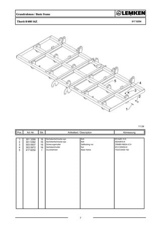 Grundrahmen / Basic frame
Thorit 8/400 16Z 617 8254
11.04
Pos. Art.-Nr. Stk. Artikeltext / Description
7
Abmessung
1 301 3399 16 Sechskantschraube spz. Bolt M12x65-10.9
2 301 5392 16 Sechskantschraube spz. Bolt M24x85-8.8
3 303 0937 16 Sicherungsmutter Selflocking nut DIN985-NM24-8 Zn
4 303 0972 16 Sechskantmutter Nut M12 DIN934-8
5 417 8254 1 Grundrahmen Basic frame Thorit 8/400-16Z
 