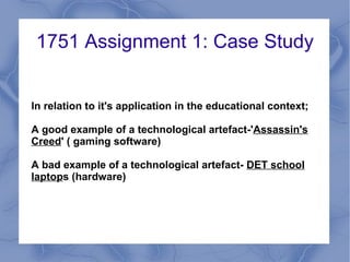 1751 Assignment 1: Case Study


In relation to it's application in the educational context;

A good example of a technological artefact-'Assassin's
Creed' ( gaming software)

A bad example of a technological artefact- DET school
laptops (hardware)
 