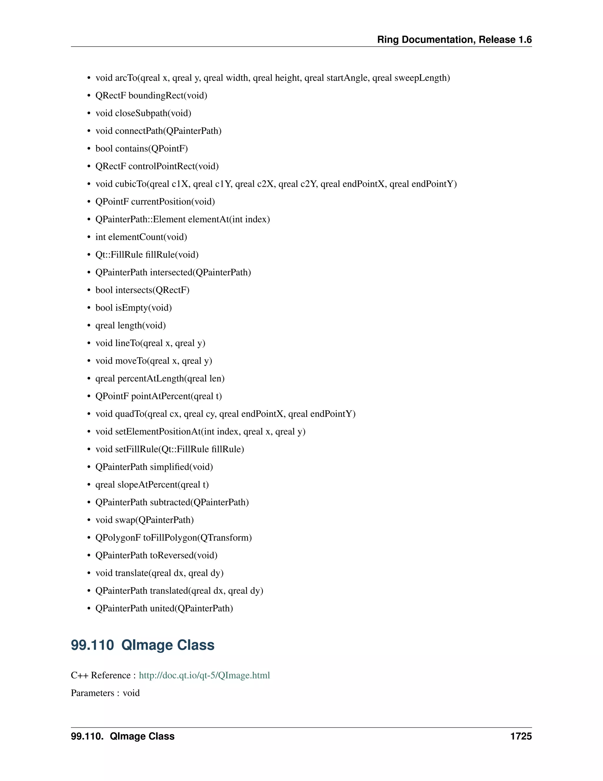 Ring Documentation, Release 1.6
• void arcTo(qreal x, qreal y, qreal width, qreal height, qreal startAngle, qreal sweepLength)
• QRectF boundingRect(void)
• void closeSubpath(void)
• void connectPath(QPainterPath)
• bool contains(QPointF)
• QRectF controlPointRect(void)
• void cubicTo(qreal c1X, qreal c1Y, qreal c2X, qreal c2Y, qreal endPointX, qreal endPointY)
• QPointF currentPosition(void)
• QPainterPath::Element elementAt(int index)
• int elementCount(void)
• Qt::FillRule ﬁllRule(void)
• QPainterPath intersected(QPainterPath)
• bool intersects(QRectF)
• bool isEmpty(void)
• qreal length(void)
• void lineTo(qreal x, qreal y)
• void moveTo(qreal x, qreal y)
• qreal percentAtLength(qreal len)
• QPointF pointAtPercent(qreal t)
• void quadTo(qreal cx, qreal cy, qreal endPointX, qreal endPointY)
• void setElementPositionAt(int index, qreal x, qreal y)
• void setFillRule(Qt::FillRule ﬁllRule)
• QPainterPath simpliﬁed(void)
• qreal slopeAtPercent(qreal t)
• QPainterPath subtracted(QPainterPath)
• void swap(QPainterPath)
• QPolygonF toFillPolygon(QTransform)
• QPainterPath toReversed(void)
• void translate(qreal dx, qreal dy)
• QPainterPath translated(qreal dx, qreal dy)
• QPainterPath united(QPainterPath)
99.110 QImage Class
C++ Reference : http://doc.qt.io/qt-5/QImage.html
Parameters : void
99.110. QImage Class 1725
 