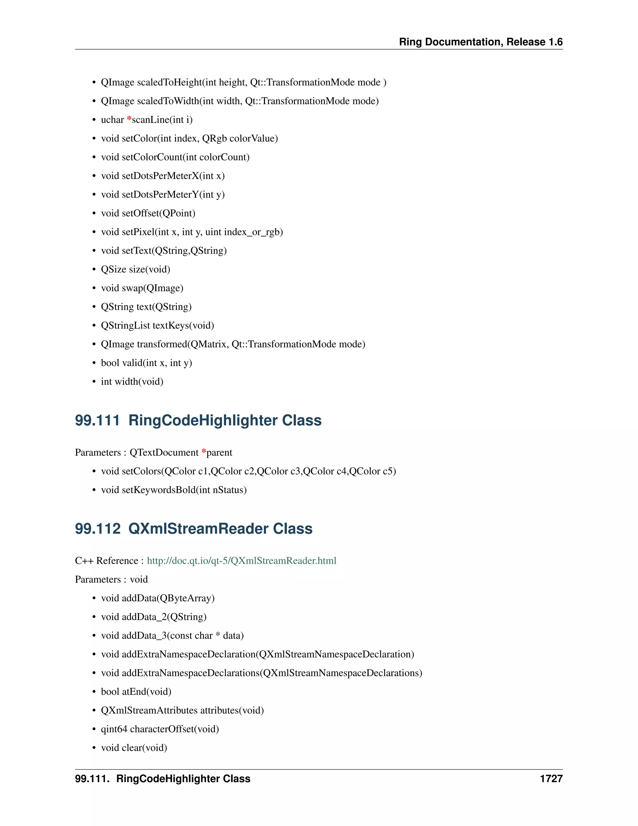 Ring Documentation, Release 1.6
• QImage scaledToHeight(int height, Qt::TransformationMode mode )
• QImage scaledToWidth(int width, Qt::TransformationMode mode)
• uchar *scanLine(int i)
• void setColor(int index, QRgb colorValue)
• void setColorCount(int colorCount)
• void setDotsPerMeterX(int x)
• void setDotsPerMeterY(int y)
• void setOffset(QPoint)
• void setPixel(int x, int y, uint index_or_rgb)
• void setText(QString,QString)
• QSize size(void)
• void swap(QImage)
• QString text(QString)
• QStringList textKeys(void)
• QImage transformed(QMatrix, Qt::TransformationMode mode)
• bool valid(int x, int y)
• int width(void)
99.111 RingCodeHighlighter Class
Parameters : QTextDocument *parent
• void setColors(QColor c1,QColor c2,QColor c3,QColor c4,QColor c5)
• void setKeywordsBold(int nStatus)
99.112 QXmlStreamReader Class
C++ Reference : http://doc.qt.io/qt-5/QXmlStreamReader.html
Parameters : void
• void addData(QByteArray)
• void addData_2(QString)
• void addData_3(const char * data)
• void addExtraNamespaceDeclaration(QXmlStreamNamespaceDeclaration)
• void addExtraNamespaceDeclarations(QXmlStreamNamespaceDeclarations)
• bool atEnd(void)
• QXmlStreamAttributes attributes(void)
• qint64 characterOffset(void)
• void clear(void)
99.111. RingCodeHighlighter Class 1727
 