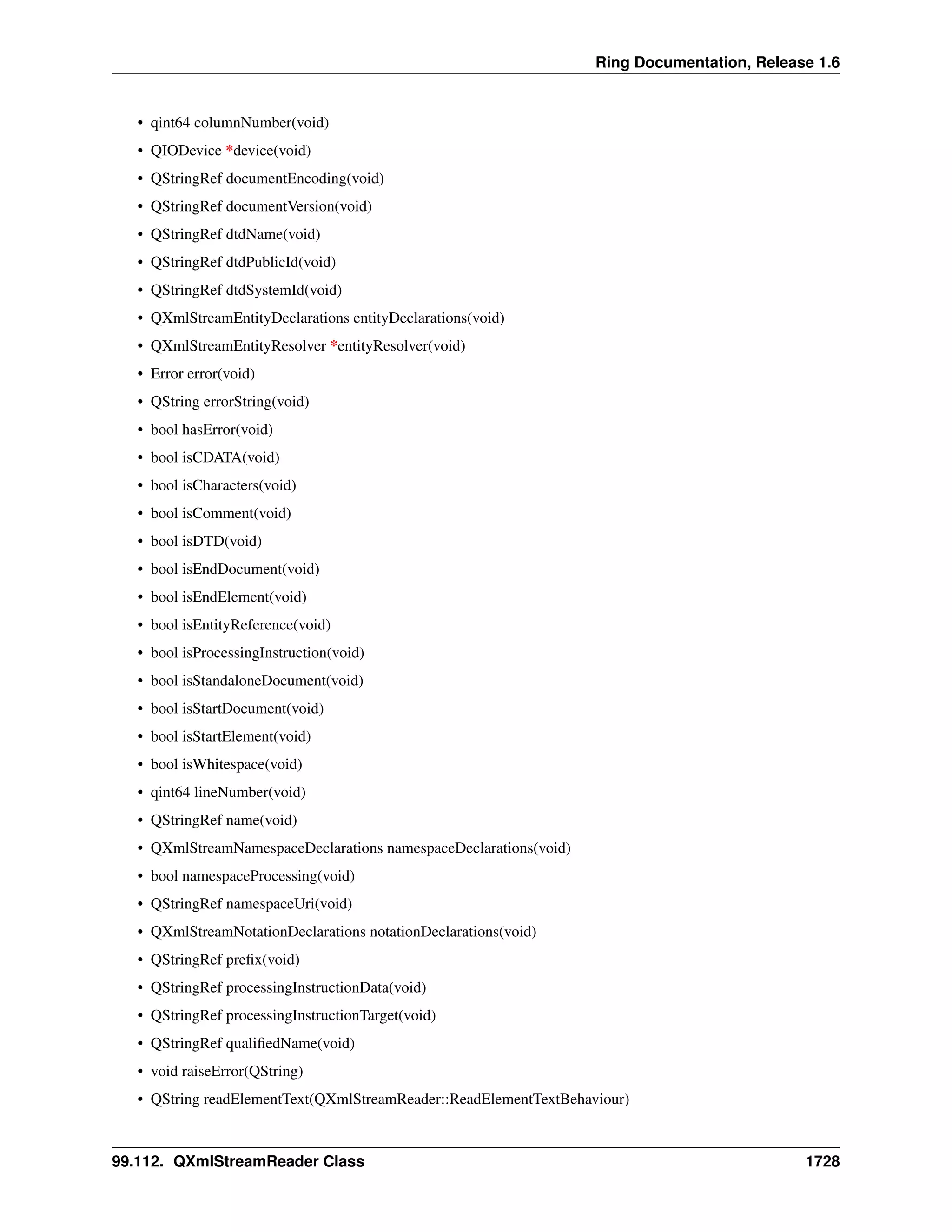 Ring Documentation, Release 1.6
• qint64 columnNumber(void)
• QIODevice *device(void)
• QStringRef documentEncoding(void)
• QStringRef documentVersion(void)
• QStringRef dtdName(void)
• QStringRef dtdPublicId(void)
• QStringRef dtdSystemId(void)
• QXmlStreamEntityDeclarations entityDeclarations(void)
• QXmlStreamEntityResolver *entityResolver(void)
• Error error(void)
• QString errorString(void)
• bool hasError(void)
• bool isCDATA(void)
• bool isCharacters(void)
• bool isComment(void)
• bool isDTD(void)
• bool isEndDocument(void)
• bool isEndElement(void)
• bool isEntityReference(void)
• bool isProcessingInstruction(void)
• bool isStandaloneDocument(void)
• bool isStartDocument(void)
• bool isStartElement(void)
• bool isWhitespace(void)
• qint64 lineNumber(void)
• QStringRef name(void)
• QXmlStreamNamespaceDeclarations namespaceDeclarations(void)
• bool namespaceProcessing(void)
• QStringRef namespaceUri(void)
• QXmlStreamNotationDeclarations notationDeclarations(void)
• QStringRef preﬁx(void)
• QStringRef processingInstructionData(void)
• QStringRef processingInstructionTarget(void)
• QStringRef qualiﬁedName(void)
• void raiseError(QString)
• QString readElementText(QXmlStreamReader::ReadElementTextBehaviour)
99.112. QXmlStreamReader Class 1728
 