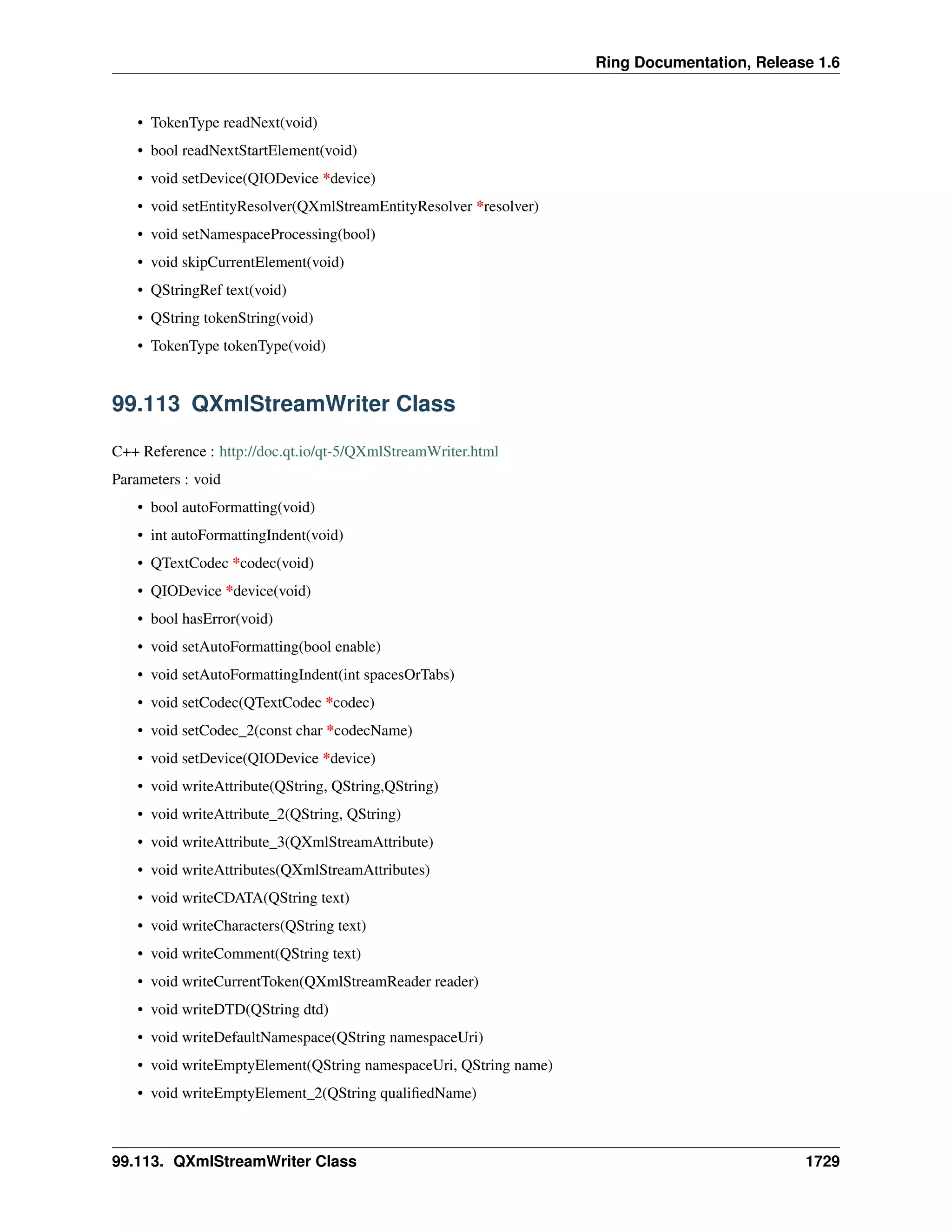 Ring Documentation, Release 1.6
• TokenType readNext(void)
• bool readNextStartElement(void)
• void setDevice(QIODevice *device)
• void setEntityResolver(QXmlStreamEntityResolver *resolver)
• void setNamespaceProcessing(bool)
• void skipCurrentElement(void)
• QStringRef text(void)
• QString tokenString(void)
• TokenType tokenType(void)
99.113 QXmlStreamWriter Class
C++ Reference : http://doc.qt.io/qt-5/QXmlStreamWriter.html
Parameters : void
• bool autoFormatting(void)
• int autoFormattingIndent(void)
• QTextCodec *codec(void)
• QIODevice *device(void)
• bool hasError(void)
• void setAutoFormatting(bool enable)
• void setAutoFormattingIndent(int spacesOrTabs)
• void setCodec(QTextCodec *codec)
• void setCodec_2(const char *codecName)
• void setDevice(QIODevice *device)
• void writeAttribute(QString, QString,QString)
• void writeAttribute_2(QString, QString)
• void writeAttribute_3(QXmlStreamAttribute)
• void writeAttributes(QXmlStreamAttributes)
• void writeCDATA(QString text)
• void writeCharacters(QString text)
• void writeComment(QString text)
• void writeCurrentToken(QXmlStreamReader reader)
• void writeDTD(QString dtd)
• void writeDefaultNamespace(QString namespaceUri)
• void writeEmptyElement(QString namespaceUri, QString name)
• void writeEmptyElement_2(QString qualiﬁedName)
99.113. QXmlStreamWriter Class 1729
 