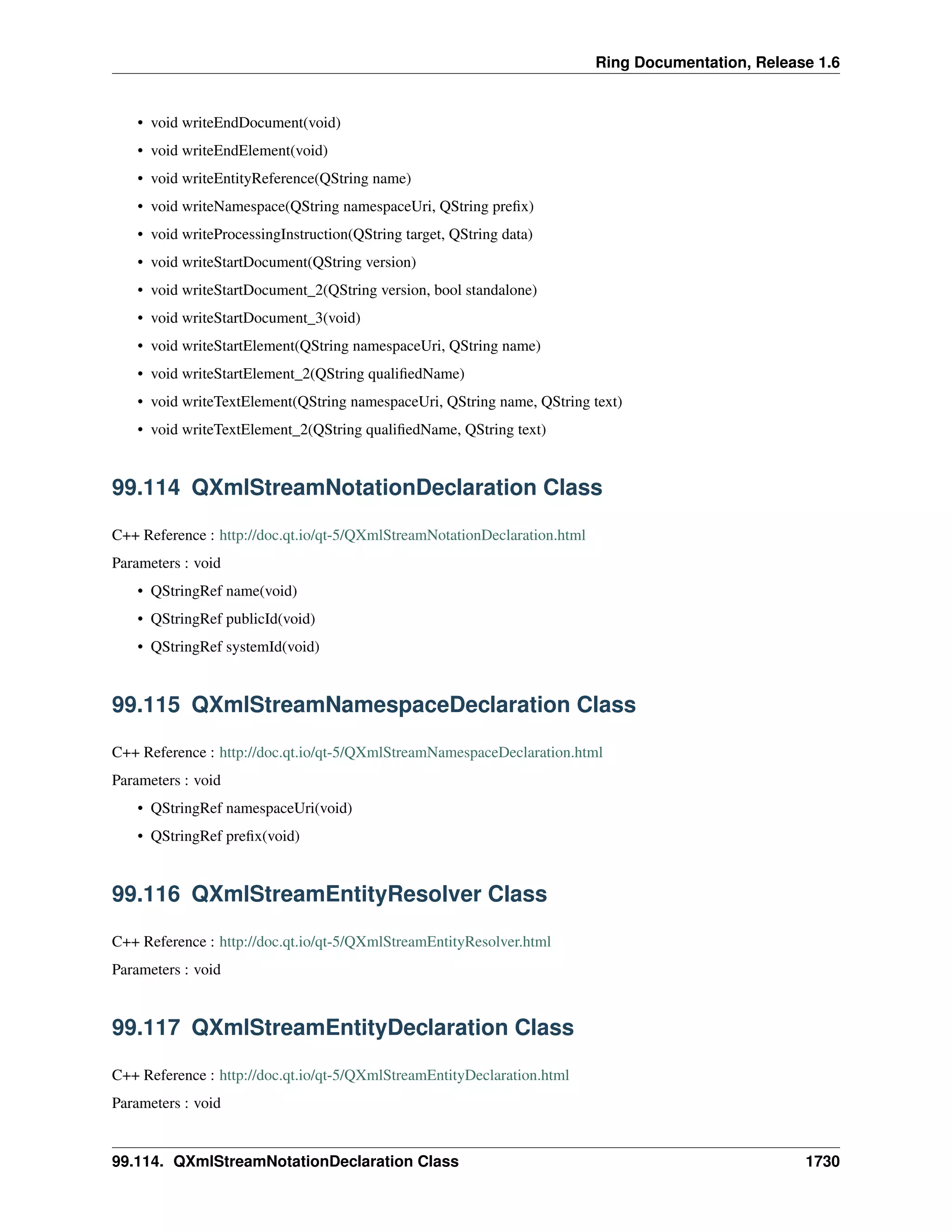 Ring Documentation, Release 1.6
• void writeEndDocument(void)
• void writeEndElement(void)
• void writeEntityReference(QString name)
• void writeNamespace(QString namespaceUri, QString preﬁx)
• void writeProcessingInstruction(QString target, QString data)
• void writeStartDocument(QString version)
• void writeStartDocument_2(QString version, bool standalone)
• void writeStartDocument_3(void)
• void writeStartElement(QString namespaceUri, QString name)
• void writeStartElement_2(QString qualiﬁedName)
• void writeTextElement(QString namespaceUri, QString name, QString text)
• void writeTextElement_2(QString qualiﬁedName, QString text)
99.114 QXmlStreamNotationDeclaration Class
C++ Reference : http://doc.qt.io/qt-5/QXmlStreamNotationDeclaration.html
Parameters : void
• QStringRef name(void)
• QStringRef publicId(void)
• QStringRef systemId(void)
99.115 QXmlStreamNamespaceDeclaration Class
C++ Reference : http://doc.qt.io/qt-5/QXmlStreamNamespaceDeclaration.html
Parameters : void
• QStringRef namespaceUri(void)
• QStringRef preﬁx(void)
99.116 QXmlStreamEntityResolver Class
C++ Reference : http://doc.qt.io/qt-5/QXmlStreamEntityResolver.html
Parameters : void
99.117 QXmlStreamEntityDeclaration Class
C++ Reference : http://doc.qt.io/qt-5/QXmlStreamEntityDeclaration.html
Parameters : void
99.114. QXmlStreamNotationDeclaration Class 1730
 