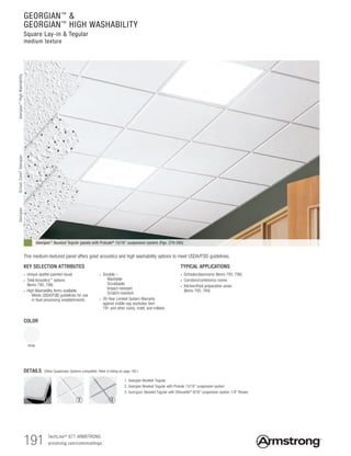 191
GEORGIAN™
&
GEORGIAN™
HIGH WASHABILITY
Square Lay-in & Tegular
medium texture
Georgian™ Beveled Tegular panels with Prelude® 15/16" suspension system (Pgs. 279-280)
TYPICAL APPLICATIONS
• Schools/classrooms (Items 795, 796)
• Corridors/conference rooms
• Kitchen/food preparation areas
(Items 793, 794)
KEY SELECTION ATTRIBUTES
• Unique spatter-painted visual
• Total Acoustics™
options
(Items 795, 796)
• High Washability items available
  - Meets USDA/FSIS guidelines for use
in food processing establishments
• Durable –
  Washable
  Scrubbable
  Impact-resistant
  Scratch-resistant
• 30-Year Limited System Warranty
against visible sag (excludes item
791 and other sizes), mold, and mildew
COLOR
White
DETAILS (Other Suspension Systems compatible. Refer to listing on page 192.)
1. Georgian Beveled Tegular
2. Georgian Beveled Tegular with Prelude 15/16 suspension system
3. Georgian Beveled Tegular with Silhouette® 9/16 suspension system 1/4 Reveal
This medium-textured panel offers good acoustics and high washability options to meet USDA/FSIS guidelines.
TechLineSM
877 ARMSTRONG		
armstrong.com/commceilings
1 2 3
GeorgianGeorgian™
HighWashabilitySchoolZone®
Georgian
 