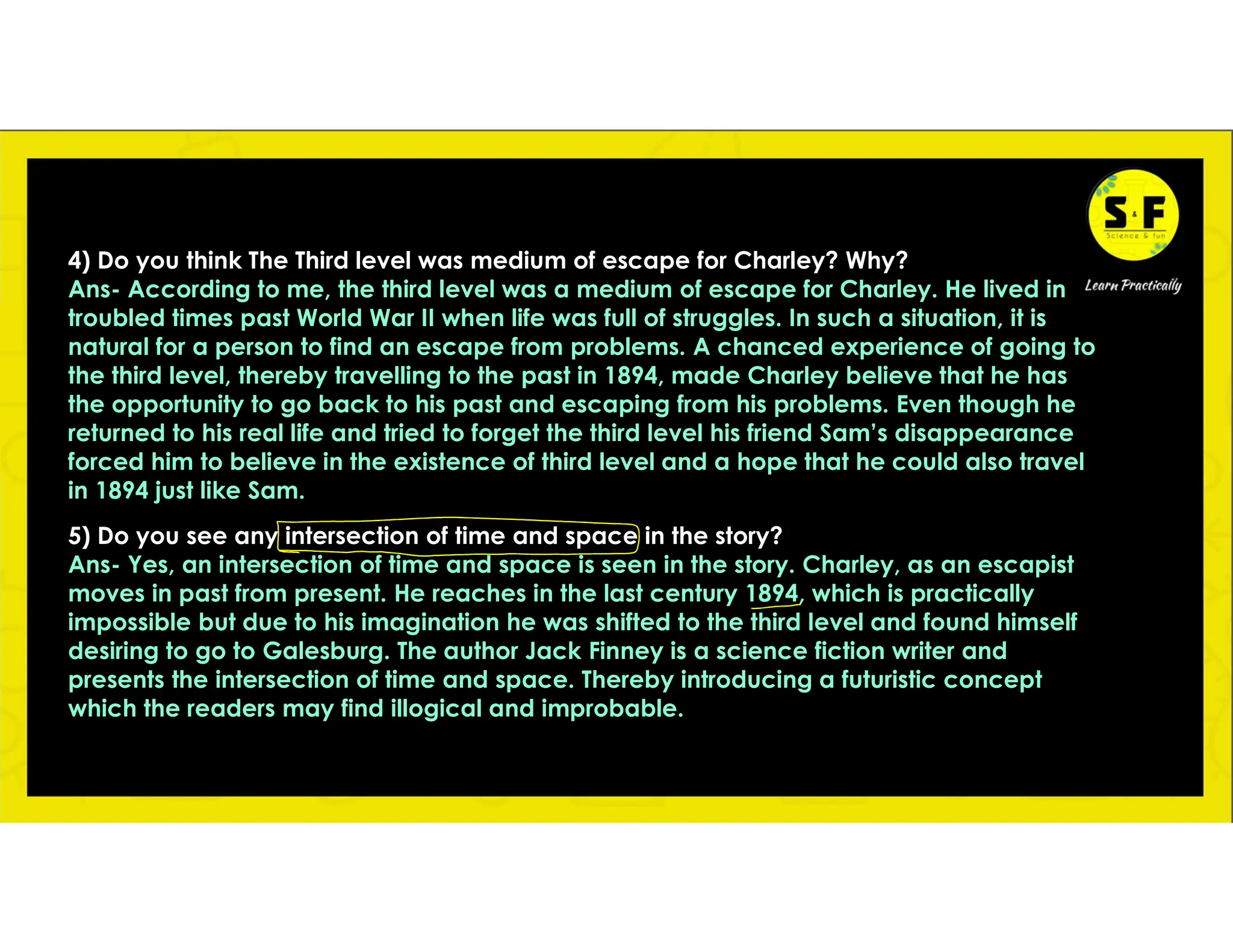 4) Do you think The Third level was medium of escape for Charley? Why?
Ans- According to me, the third level was a medium of escape for Charley. He lived in
troubled times past World War II when life was full of struggles. In such a situation, it is
natural for a person to find an escape from problems. A chanced experience of going to
the third level, thereby travelling to the past in 1894, made Charley believe that he has
the opportunity to go back to his past and escaping from his problems. Even though he
returned to his real life and tried to forget the third level his friend Sam’s disappearance
forced him to believe in the existence of third level and a hope that he could also travel
in 1894 just like Sam.
5) Do you see any intersection of time and space in the story?
Ans- Yes, an intersection of time and space is seen in the story. Charley, as an escapist
moves in past from present. He reaches in the last century 1894, which is practically
impossible but due to his imagination he was shifted to the third level and found himself
desiring to go to Galesburg. The author Jack Finney is a science fiction writer and
presents the intersection of time and space. Thereby introducing a futuristic concept
which the readers may find illogical and improbable.
 