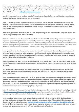 Many people suppose that hemp is similar factor as being the Marijuana which is smoked for getting large. The
reality is that THC (Tetrahydrocannabinol the principle psychoactive substance in Cannabis) is lower than one%
inside the hemp plant and the current legal stage for cultivation while in the Canada and Europe is 0.three%.
These THC degrees are so https://nextleveleuphoria.com
low which you would have to smoke a bushel of Hemp to obtain large, In fact you would probably die of smoke
inhalation before you decide to would catch a Excitement.
There's a escalating motion to permit hemp manufacturing in The usa from the the latest decades. States like
Vermont, Oregon and North Dakota have passed regulations that might empower the farming of Hemp. These
states as well as a rising variety of persons are starting to begin to see the environmental and personal great
things about hemp.
Hemp is a surprise plant. It can be utilized to green the producing of various merchandise like; paper, fabrics, bio-
fuels, biodegradable plastics, food stuff and oil.
But that is not the best part about hemp. It is really The most sustainable plants. The plant has an extremely brief
expansion cycle so it might be re-grown repeatedly in the course of the growing period. The plant is often
developed with little if any pesticides. It increases soil framework by replenishing the soil with nutrients. But by far
the most exciting advantage of hemp has occur out of the Chernobyl nuclear disaster website in which it has been
planted to wash up the radioactive toxins from the ground using the process of phytoremediation.
In using beauty innovation Hemp seed oil is almost nirvana. It's been know to dramatically help with eczema. It
consists of a higher amount of polyunsaturated critical fatty acids (linoleic and linolenic acids), that makes it an
essential ingredient in anti-inflammatory skin care formulations. Hemp has also been found to acquire great anti-
getting older and humidity balancing Attributes.
Hemp is a tremendous plant, its sustainable, its healthful, its successful, and it could be a straightforward income
crop for farmers to mature. Maybe its time to search out hemp based solutions to create our entire world simply a
bit greener.
This details hasn't been permitted with the Foodstuff and Drug Administration like a health care get rid of for
virtually any disease. It can be prompt that you simply seek the advice of using your doctor regarding health-
related interactions.
There is certainly presently, and can likely be for an excellent when, discussion surrounding the therapeutic use of
cannabis and the chemical factors that may be derived from it. There are many cogent and rational arguments in
guidance in the plant's medicinal Attributes, and you will discover two or three persuasive motives for allowing
folks to settle on this cure route instead of some other. The greatest impediment experiencing the proponents of
health care cannabis is often a discouraging tangle of politics.
In the United States of The usa, at the least at a federal degree, cannabis is against the law. It is actually prohibited
to http://www.bbc.co.uk/search?q=Buy Weed Online expand, possess, offer, or purchase the plant. Stiff penalties
are routinely imposed for almost all infractions of this prohibition in opposition to the plant.
Person condition governments could possibly have enacted their unique legislation which decriminalizes or
perhaps legalizes the compound, but federal legislation remains paramount if the make a difference comes up.
Generally speaking, federal businesses https://en.search.wordpress.com/?src=organic&q=Buy Weed Online are
neither Outfitted nor inspired to perform state degree legislation enforcement, and so states with fewer stringent
rules governing cannabis are primarily Safe and sound destinations for clients.
 