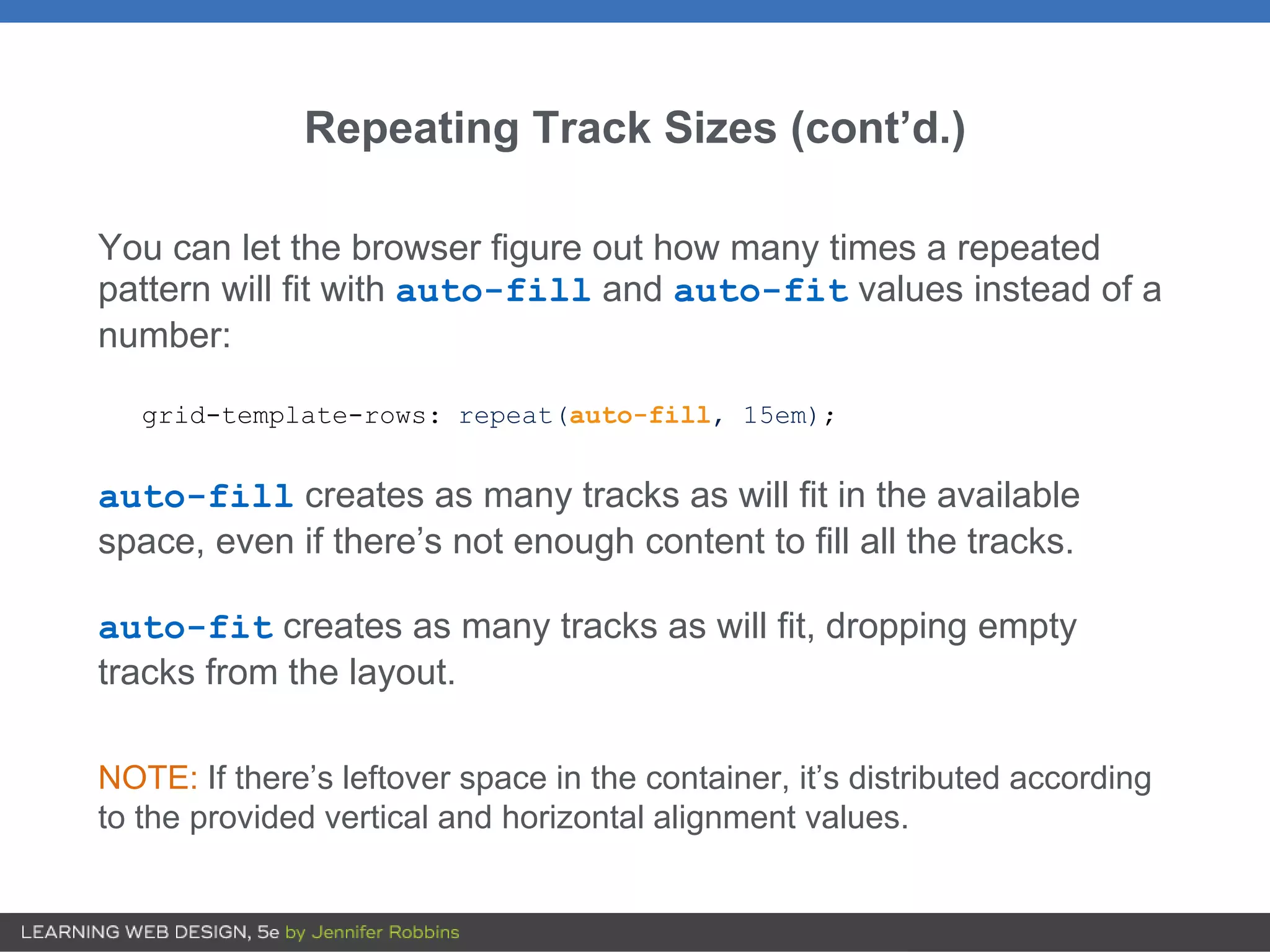 Repeating Track Sizes (cont’d.)
You can let the browser figure out how many times a repeated
pattern will fit with auto-fill and auto-fit values instead of a
number:
grid-template-rows: repeat(auto-fill, 15em);
auto-fill creates as many tracks as will fit in the available
space, even if there’s not enough content to fill all the tracks.
auto-fit creates as many tracks as will fit, dropping empty
tracks from the layout.
NOTE: If there’s leftover space in the container, it’s distributed according
to the provided vertical and horizontal alignment values.
 