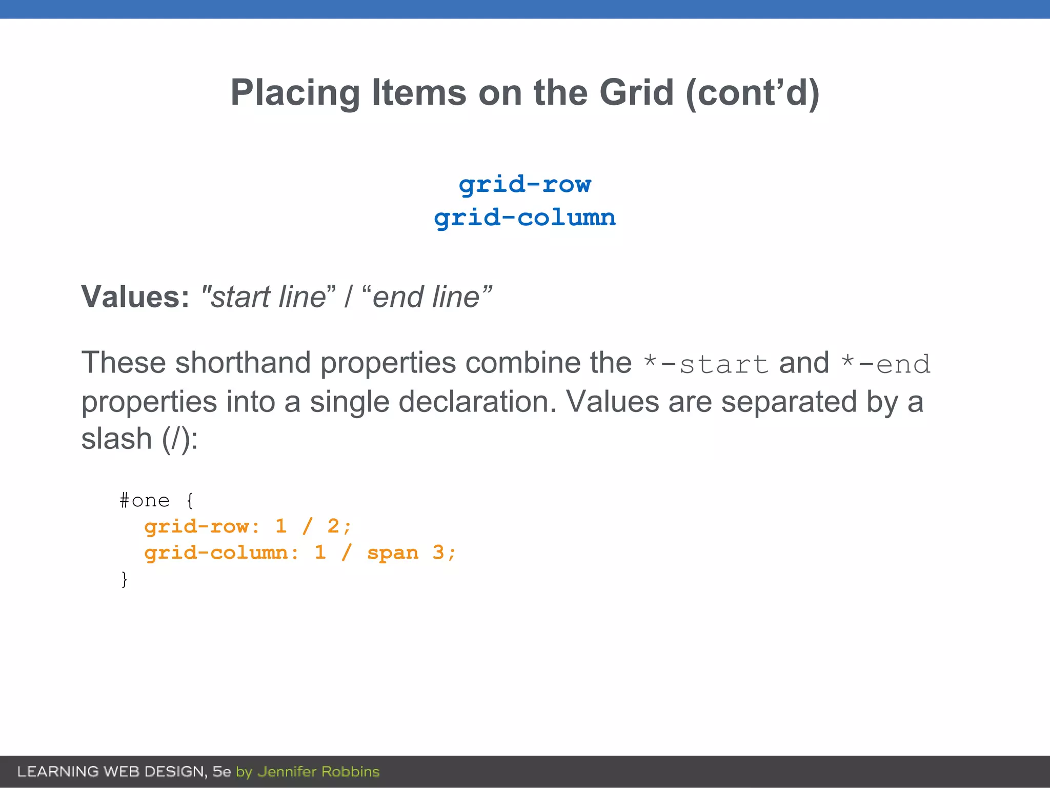 Placing Items on the Grid (cont’d)
grid-row
grid-column
Values: "start line” / “end line”
These shorthand properties combine the *-start and *-end
properties into a single declaration. Values are separated by a
slash (/):
#one {
grid-row: 1 / 2;
grid-column: 1 / span 3;
}
 