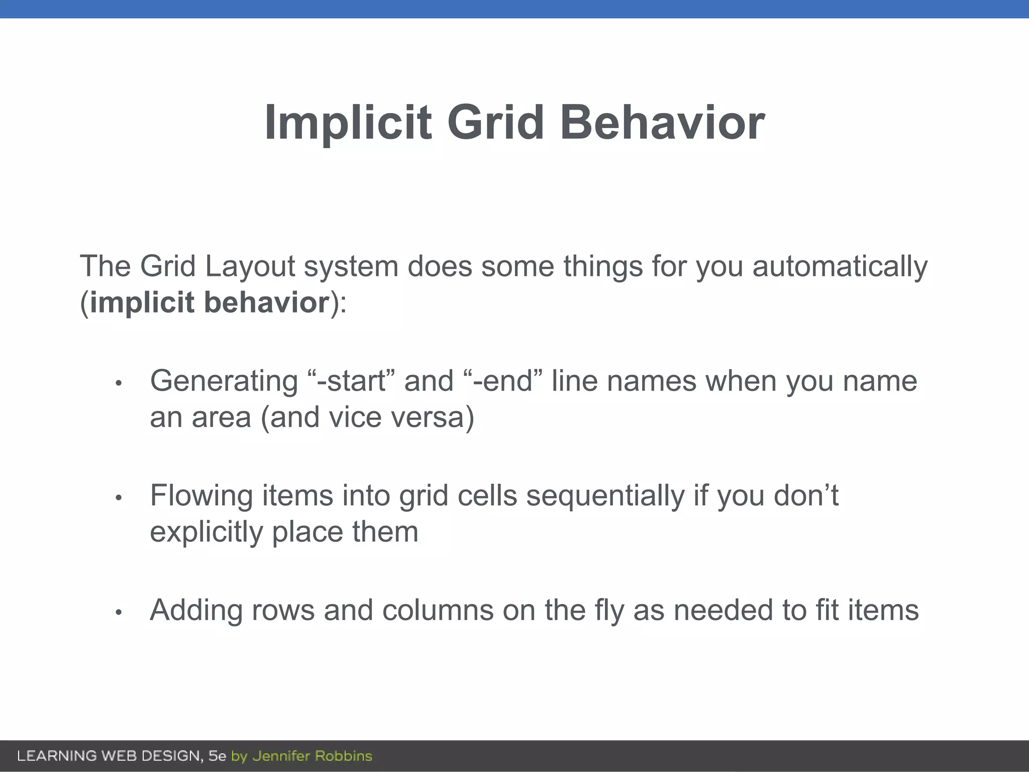 Implicit Grid Behavior
The Grid Layout system does some things for you automatically
(implicit behavior):
• Generating “-start” and “-end” line names when you name
an area (and vice versa)
• Flowing items into grid cells sequentially if you don’t
explicitly place them
• Adding rows and columns on the fly as needed to fit items
 