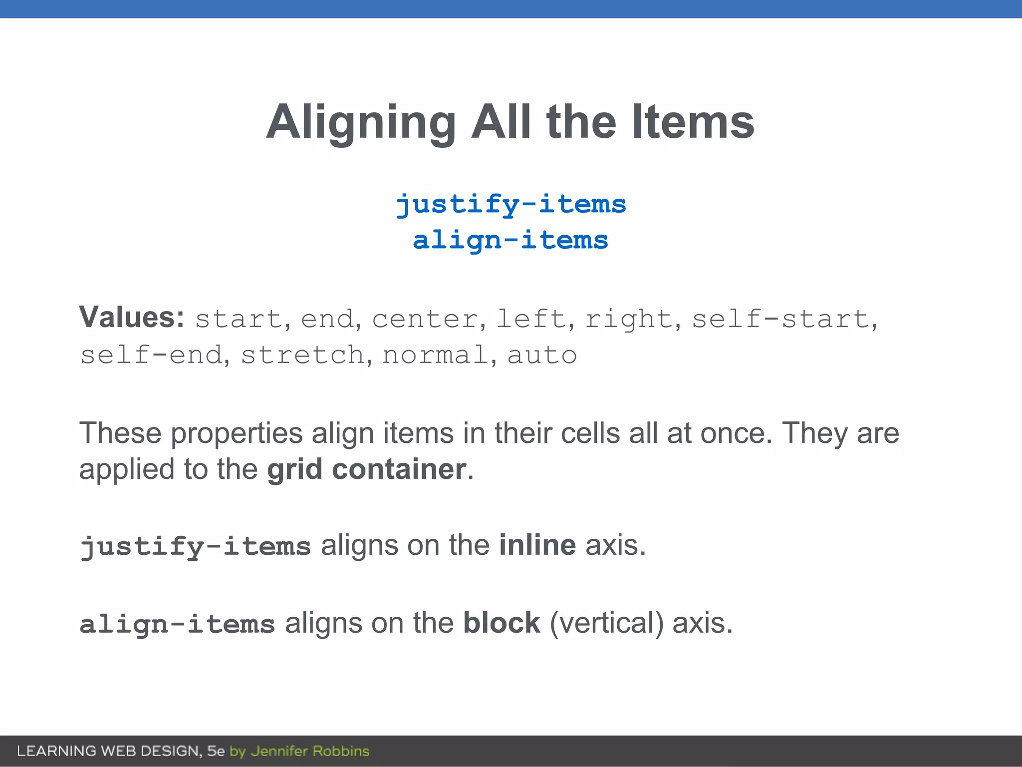 Aligning All the Items
justify-items
align-items
Values: start, end, center, left, right, self-start,
self-end, stretch, normal, auto
These properties align items in their cells all at once. They are
applied to the grid container.
justify-items aligns on the inline axis.
align-items aligns on the block (vertical) axis.
 