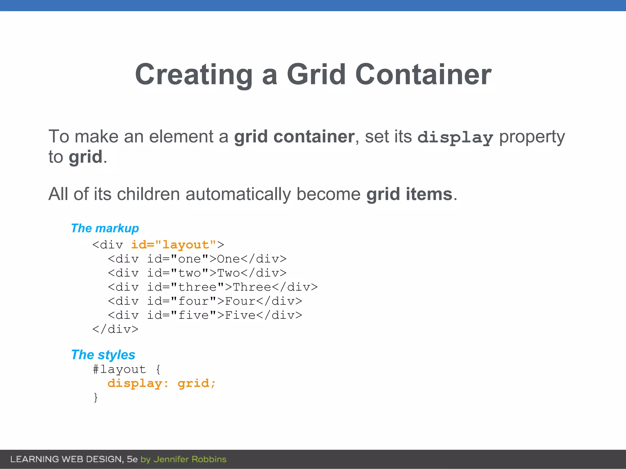 Creating a Grid Container
To make an element a grid container, set its display property
to grid.
All of its children automatically become grid items.
The markup
<div id="layout">
<div id="one">One</div>
<div id="two">Two</div>
<div id="three">Three</div>
<div id="four">Four</div>
<div id="five">Five</div>
</div>
The styles
#layout {
display: grid;
}
 