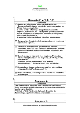 580
Questões comentadas de
Arquivologia para concursos

4.
Resposta: F, V, V, F, F, V.
Comentário
(F) O suporte é o local onde a informação é registrada.
O mais conhecido tipo de suporte é o papel, mas, podem ser
filmes, fitas, vídeo, plantas.
A forma como a informação é registrada (manuscrita,
impressa, audiovisual, etc.) é que gera o gênero documental:
textual ou impresso, iconográfico, informático, fonográfico,
filmográfico, cartográfico.
O suporte e a informação é que compõem o documento.
(V) O arquivo tem fins administrativos, ou seja, pode servir para
testemunhar e provar.
(V) A avaliação é um processo que ocorre nos arquivos
correntes e é feita por uma comissão nomeada pela entidade.
O objetivo da avaliação é atribuir valores e destinação dos
documentos.
(F) Quando o arquivo é corrente (uso freqüente, 1ª idade) ou
intermediário (de uso não tão freqüente, ( 2ª idade), recebe
valor primário.
Quando o arquivo é permanente (não tens fins
administrativos, 3ª idade), recebe o valor secundário.
(F) Em relação ao tipo de conjunto, os arquivos são reunidos
pela procedência (Fundo de Arquivo).
(V) O crescimento do acervo arquivístico resulta das atividades
da instituição

5.
Resposta: A
Comentário
Desclassificação é o ato pelo qual a autoridade competente
libera à consulta, no todo ou em parte, documento anteriormente
sujeito a grau de sigilo
ARQUIVO NACIONAL (Brasil). Dicionário Brasileiro de
Terminologia arquivística. Rio de Janeiro.2005

6.
Resposta: C
580 Questões Comentadas de Arquivologia para concursos

 