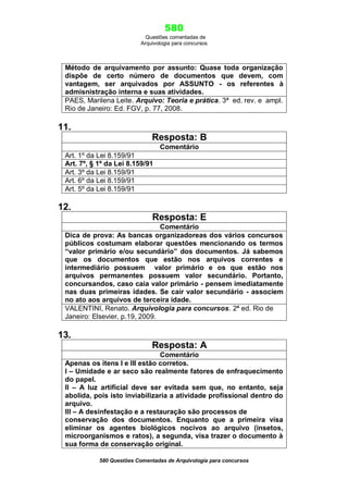 580
Questões comentadas de
Arquivologia para concursos

Método de arquivamento por assunto: Quase toda organização
dispõe de certo número de documentos que devem, com
vantagem, ser arquivados por ASSUNTO - os referentes à
admisnistração interna e suas atividades.
PAES, Marilena Leite. Arquivo: Teoria e prática. 3ª ed. rev. e ampl.
Rio de Janeiro: Ed. FGV, p. 77, 2008.

11.
Resposta: B
Comentário
Art. 1º da Lei 8.159/91
Art. 7º, § 1º da Lei 8.159/91
Art. 3º da Lei 8.159/91
Art. 6º da Lei 8.159/91
Art. 5º da Lei 8.159/91

12.
Resposta: E
Comentário
Dica de prova: As bancas organizadoreas dos vários concursos
públicos costumam elaborar questões mencionando os termos
“valor primário e/ou secundário” dos documentos. Já sabemos
que os documentos que estão nos arquivos correntes e
intermediário possuem valor primário e os que estão nos
arquivos permanentes possuem valor secundário. Portanto,
concursandos, caso caia valor primário - pensem imediatamente
nas duas primeiras idades. Se cair valor secundário - associem
no ato aos arquivos de terceira idade.
VALENTINI, Renato. Arquivologia para concursos. 2ª ed. Rio de
Janeiro: Elsevier, p.19, 2009.

13.
Resposta: A
Comentário
Apenas os itens I e III estão corretos.
I – Umidade e ar seco são realmente fatores de enfraquecimento
do papel.
II – A luz artificial deve ser evitada sem que, no entanto, seja
abolida, pois isto inviabilizaria a atividade profissional dentro do
arquivo.
III – A desinfestação e a restauração são processos de
conservação dos documentos. Enquanto que a primeira visa
eliminar os agentes biológicos nocivos ao arquivo (insetos,
microorganismos e ratos), a segunda, visa trazer o documento à
sua forma de conservação original.
580 Questões Comentadas de Arquivologia para concursos

 