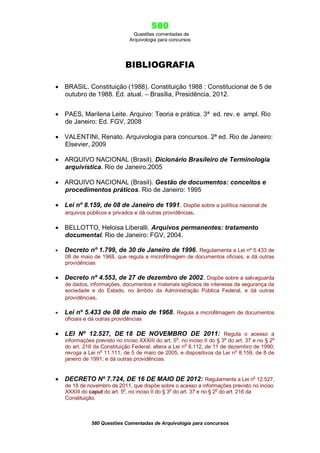 580
Questões comentadas de
Arquivologia para concursos

BIBLIOGRAFIA
 BRASIL. Constituição (1988). Constituição 1988 : Constitucional de 5 de
outubro de 1988. Ed. atual. – Brasília, Presidência, 2012.
 PAES, Marilena Leite. Arquivo: Teoria e prática. 3ª ed. rev. e ampl. Rio
de Janeiro: Ed. FGV, 2008
 VALENTINI, Renato. Arquivologia para concursos. 2ª ed. Rio de Janeiro:
Elsevier, 2009
 ARQUIVO NACIONAL (Brasil). Dicionário Brasileiro de Terminologia
arquivística. Rio de Janeiro.2005
 ARQUIVO NACIONAL (Brasil). Gestão de documentos: conceitos e
procedimentos práticos. Rio de Janeiro: 1995
 Lei nº 8.159, de 08 de Janeiro de 1991. Dispõe sobre a política nacional de
arquivos públicos e privados e dá outras providências.
 BELLOTTO, Heloisa Liberalli. Arquivos permanentes: tratamento
documental. Rio de Janeiro: FGV, 2004.


Decreto nº 1.799, de 30 de Janeiro de 1996. Regulamenta a Lei nº 5.433 de
08 de maio de 1968, que regula a microfilmagem de documentos oficiais, e dá outras
providências

 Decreto nº 4.553, de 27 de dezembro de 2002. Dispõe sobre a salvaguarda
de dados, informações, documentos e materiais sigilosos de interesse da segurança da
sociedade e do Estado, no âmbito da Administração Pública Federal, e dá outras
providências.


Lei nº 5.433 de 08 de maio de 1968. Regula a microfilmagem de documentos
oficiais e dá outras providências

 LEI Nº 12.527, DE 18 DE NOVEMBRO DE 2011: Regula o acesso a

informações previsto no inciso XXXIII do art. 5o, no inciso II do § 3o do art. 37 e no § 2o
do art. 216 da Constituição Federal; altera a Lei no 8.112, de 11 de dezembro de 1990;
revoga a Lei no 11.111, de 5 de maio de 2005, e dispositivos da Lei no 8.159, de 8 de
janeiro de 1991; e dá outras providências.

 DECRETO Nº 7.724, DE 16 DE MAIO DE 2012: Regulamenta a Lei no 12.527,
de 18 de novembro de 2011, que dispõe sobre o acesso a informações previsto no inciso
XXXIII do caput do art. 5o, no inciso II do § 3o do art. 37 e no § 2o do art. 216 da
Constituição.

580 Questões Comentadas de Arquivologia para concursos

 