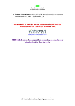 580
Questões comentadas de
Arquivologia para concursos

 DICIONÁRIO AURÉLIO eletrônico; século XXI. Rio de Janeiro, Nova Fronteira e
Lexicon Informática, 1999, CD-rom, versão 3.0.

Para adquirir a apostila de 580 Questões Comentadas de
Arquivologia Para Concursos acesse o site:

www.odiferencialconcursos.com.br

ATENÇÃO: O envio dessa apostila é somente por e-mail e será
atualizada até a data do envio

580 Questões Comentadas de Arquivologia para concursos

 