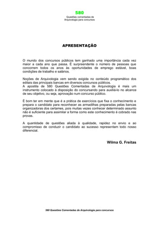 580
Questões comentadas de
Arquivologia para concursos

APRESENTAÇÃO

O mundo dos concursos públicos tem ganhado uma importância cada vez
maior a cada ano que passa. É surpreendente o número de pessoas que
concorrem todos os anos às oportunidades de emprego estável, boas
condições de trabalho e salários.
Noções de Arquivologia vem sendo exigida no conteúdo programático dos
editais das principais bancas em diversos concursos públicos.
A apostila de 580 Questões Comentadas de Arquivologia é mais um
instrumento colocado à disposição do concursando para auxiliá-lo no alcance
de seu objetivo, ou seja, aprovação num concurso público.
È bom ter em mente que é a prática de exercícios que fixa o conhecimento e
prepara o candidato para reconhecer as armadilhas preparadas pelas bancas
organizadoras dos certames, pois muitas vezes conhecer determinado assunto
não é suficiente para assimilar a forma como este conhecimento é cobrado nas
provas.
A quantidade de questões aliada à qualidade, rapidez no envio e ao
compromisso de conduzir o candidato ao sucesso representam todo nosso
diferencial.

Wilma G. Freitas

580 Questões Comentadas de Arquivologia para concursos

 