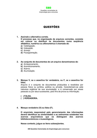 580
Questões comentadas de
Arquivologia para concursos

QUESTÕES

1.

Assinale a alternativa correta.
O processo que, na organização de arquivos correntes, consiste
em colocar ou distribuir os documentos numa seqüência
alfabética, numérica ou alfanumérica é chamada de:
a) Catalogação.
b) Indexação.
c) Arranjo.
d) Fluxogramação.

2.

Ao conjunto de documentos de um arquivo denominamos de:
a) Armazenamento.
b) Acondicionamento.
c) Acervo.
d) Acumulação.

3.

Marque V, se a assertiva for verdadeira, ou F, se a assertiva for
falsa.
Arquivo é o conjunto de documentos produzidos e recebidos por
pessoa física ou jurídica, pública ou privada. Caracterizam-se pela
natureza orgânica de sua acumulação, e é conservado por essas
pessoas ou por seus sucessores, para fins de prova ou informação.
( ) FALSA.
( ) VERDADEIRA.

4.

Marque verdadeiro (V) ou falso (F).
O arquivista responsável pelo gerenciamento das informações
deverá identificar as similaridades e as antinomias existentes nos
acervos arquivísticos que os distinguem dos acervos
biblioteconômicos e museológicos.
Nesse contexto, julgue os itens subseqüentes.
580 Questões Comentadas de Arquivologia para concursos

 