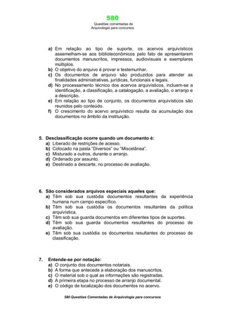 580
Questões comentadas de
Arquivologia para concursos

a) Em relação ao tipo de suporte, os acervos arquivísticos
assemelham-se aos biblioteconômicos pelo fato de apresentarem
documentos manuscritos, impressos, audiovisuais e exemplares
múltiplos.
b) O objetivo do arquivo é provar e testemunhar.
c) Os documentos de arquivo são produzidos para atender as
finalidades administrativas, jurídicas, funcionais e legais.
d) No processamento técnico dos acervos arquivísticos, incluem-se a
identificação, a classificação, a catalogação, a avaliação, o arranjo e
a descrição.
e) Em relação ao tipo de conjunto, os documentos arquivísticos são
reunidos pelo conteúdo.
f) O crescimento do acervo arquivístico resulta da acumulação dos
documentos no âmbito da instituição.

5. Desclassificação ocorre quando um documento é:
a) Liberado de restrições de acesso.
b) Colocado na pasta “Diversos” ou “Miscelânea”.
c) Misturado a outros, durante o arranjo.
d) Ordenado por assunto.
e) Destinado a descarte, no processo de avaliação.

6. São considerados arquivos especiais aqueles que:
a) Têm sob sua custódia documentos resultantes da experiência
humana num campo específico.
b) Têm sob sua custódia os documentos resultantes da política
arquivística.
c) Têm sob sua guarda documentos em diferentes tipos de suportes.
d) Têm sob sua guarda documentos resultantes do processo de
avaliação.
e) Têm sob sua custódia os documentos resultantes do processo de
classificação.

7.

Entende-se por notação:
a) O conjunto dos documentos notariais.
b) A forma que antecede a elaboração dos manuscritos.
c) O material sob o qual as informações são registradas.
d) A primeira etapa no processo de arranjo documental.
e) O código de localização dos documentos no acervo.
580 Questões Comentadas de Arquivologia para concursos

 