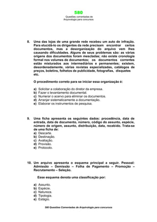 580
Questões comentadas de
Arquivologia para concursos

8.

Uma das lojas de uma grande rede recebeu um auto de infração.
Para elucidá-lo os dirigentes da rede precisam encontrar certos
documentos, mas a desorganização do arquivo vem lhes
causando dificuldades. Alguns de seus problemas são: as várias
origens dos documentos foram mescladas; não existe cronologia
formal nos volumes de documentos; os documentos correntes
estão misturados aos intermediários e permanentes; existem,
desordenadamente, várias revistas especializadas, catálogos de
preços, boletins, folhetos de publicidade, fotografias, disquetes
etc.
O procedimento correto para se iniciar essa organização é:
a)
b)
c)
d)
e)

9.

Solicitar a colaboração do diretor da empresa.
Fazer o levantamento documental.
Numerar o acervo para eliminar os documentos.
Arranjar sistematicamente a documentação.
Elaborar os instrumentos de pesquisa.

Uma ficha apresenta os seguintes dados: procedência, data de
entrada, data de documento, número, código do assunto, espécie,
número de origem, assunto, distribuição, data, recebido. Trata-se
de uma ficha de:
a) Descarte.
b) Destinação.
c) Avaliação.
d) Provisão.
e) Protocolo.

10. Um arquivo apresenta o esquema principal a seguir. Pessoal:
Admissão – Demissão – Folha de Pagamento – Promoção –
Recrutamento – Seleção.
Esse esquema denota uma classificação por:
a)
b)
c)
d)
e)

Assunto.
Espécie.
Natureza.
Tipologia.
Estágio.
580 Questões Comentadas de Arquivologia para concursos

 