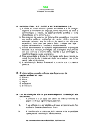 580
Questões comentadas de
Arquivologia para concursos

11. De acordo com a Lei 8.159/1991, é INCORRETO afirmar que:
a) É dever do Poder Público a gestão documental e a de proteção
especial a documentos de arquivos, como instrumento de apoio à
administração, à cultura, ao desenvolvimento científico e como
elementos de prova e informação.
b) São arquivos os conjuntos de documentos produzidos e recebidos
por órgãos públicos, instituições de caráter público excluídas
entidades privadas, em decorrência do exercício de atividades
específicas, bem como por pessoa física, qualquer que seja o
suporte da informação ou a natureza dos documentos.
c) Gestão de documentos é o conjunto de procedimentos e operações
técnicas à sua produção, tramitação, uso, avaliação e arquivamento
em fase corrente e intermediária, visando a sua eliminação ou
recolhimento para guarda permanente.
d) Fica resguardado o direito de indenização pelo dano material ou
moral decorrente da violação do sigilo, sem prejuízo das ações
penal, civil e administrativa.
e) A Administração Pública franqueará a consulta aos documentos
públicos.

12. O valor mediato, quando atribuído aos documentos de
arquivo, equivale ao valor:
a) Primário.
b) Fiscal.
c) Legal.
d) Probatório.
e) Secundário.

13. Leia as afirmações abaixo, que dizem respeito à conservação dos
documentos.
I.
A umidade e o ar seco são fatores de enfraquecimento do
papel, sendo que a primeira provoca mofo.
II.

A luz artificial deve ser abolida na área de armazenamento, Por
acelerar o desaparecimento das tintas.

III.

A desinfestação e a restauração incluem-se entre as principais
operações de conservação de documentos.

580 Questões Comentadas de Arquivologia para concursos

 