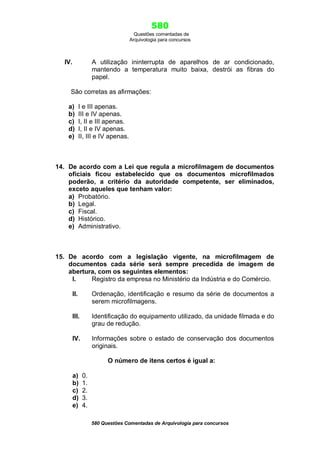 580
Questões comentadas de
Arquivologia para concursos

IV.

A utilização ininterrupta de aparelhos de ar condicionado,
mantendo a temperatura muito baixa, destrói as fibras do
papel.

São corretas as afirmações:
a)
b)
c)
d)
e)

I e III apenas.
III e IV apenas.
I, II e III apenas.
I, II e IV apenas.
II, III e IV apenas.

14. De acordo com a Lei que regula a microfilmagem de documentos
oficiais ficou estabelecido que os documentos microfilmados
poderão, a critério da autoridade competente, ser eliminados,
exceto aqueles que tenham valor:
a) Probatório.
b) Legal.
c) Fiscal.
d) Histórico.
e) Administrativo.

15. De acordo com a legislação vigente, na microfilmagem de
documentos cada série será sempre precedida de imagem de
abertura, com os seguintes elementos:
I.
Registro da empresa no Ministério da Indústria e do Comércio.
II.

Ordenação, identificação e resumo da série de documentos a
serem microfilmagens.

III.

Identificação do equipamento utilizado, da unidade filmada e do
grau de redução.

IV.

Informações sobre o estado de conservação dos documentos
originais.
O número de itens certos é igual a:

a)
b)
c)
d)
e)

0.
1.
2.
3.
4.
580 Questões Comentadas de Arquivologia para concursos

 