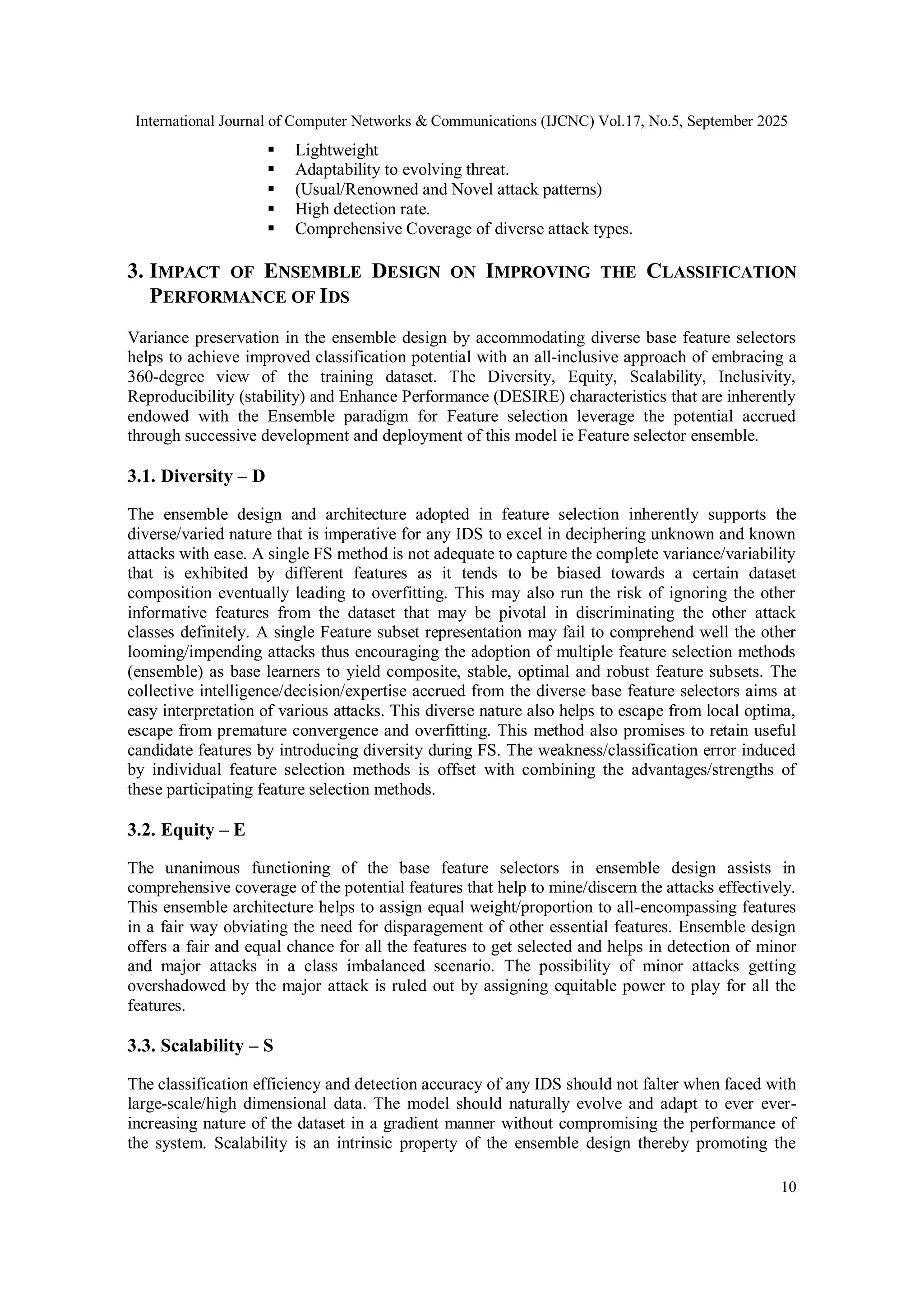 International Journal of Computer Networks & Communications (IJCNC) Vol.17, No.5, September 2025
10
 Lightweight
 Adaptability to evolving threat.
 (Usual/Renowned and Novel attack patterns)
 High detection rate.
 Comprehensive Coverage of diverse attack types.
3. IMPACT OF ENSEMBLE DESIGN ON IMPROVING THE CLASSIFICATION
PERFORMANCE OF IDS
Variance preservation in the ensemble design by accommodating diverse base feature selectors
helps to achieve improved classification potential with an all-inclusive approach of embracing a
360-degree view of the training dataset. The Diversity, Equity, Scalability, Inclusivity,
Reproducibility (stability) and Enhance Performance (DESIRE) characteristics that are inherently
endowed with the Ensemble paradigm for Feature selection leverage the potential accrued
through successive development and deployment of this model ie Feature selector ensemble.
3.1. Diversity – D
The ensemble design and architecture adopted in feature selection inherently supports the
diverse/varied nature that is imperative for any IDS to excel in deciphering unknown and known
attacks with ease. A single FS method is not adequate to capture the complete variance/variability
that is exhibited by different features as it tends to be biased towards a certain dataset
composition eventually leading to overfitting. This may also run the risk of ignoring the other
informative features from the dataset that may be pivotal in discriminating the other attack
classes definitely. A single Feature subset representation may fail to comprehend well the other
looming/impending attacks thus encouraging the adoption of multiple feature selection methods
(ensemble) as base learners to yield composite, stable, optimal and robust feature subsets. The
collective intelligence/decision/expertise accrued from the diverse base feature selectors aims at
easy interpretation of various attacks. This diverse nature also helps to escape from local optima,
escape from premature convergence and overfitting. This method also promises to retain useful
candidate features by introducing diversity during FS. The weakness/classification error induced
by individual feature selection methods is offset with combining the advantages/strengths of
these participating feature selection methods.
3.2. Equity – E
The unanimous functioning of the base feature selectors in ensemble design assists in
comprehensive coverage of the potential features that help to mine/discern the attacks effectively.
This ensemble architecture helps to assign equal weight/proportion to all-encompassing features
in a fair way obviating the need for disparagement of other essential features. Ensemble design
offers a fair and equal chance for all the features to get selected and helps in detection of minor
and major attacks in a class imbalanced scenario. The possibility of minor attacks getting
overshadowed by the major attack is ruled out by assigning equitable power to play for all the
features.
3.3. Scalability – S
The classification efficiency and detection accuracy of any IDS should not falter when faced with
large-scale/high dimensional data. The model should naturally evolve and adapt to ever ever-
increasing nature of the dataset in a gradient manner without compromising the performance of
the system. Scalability is an intrinsic property of the ensemble design thereby promoting the
 