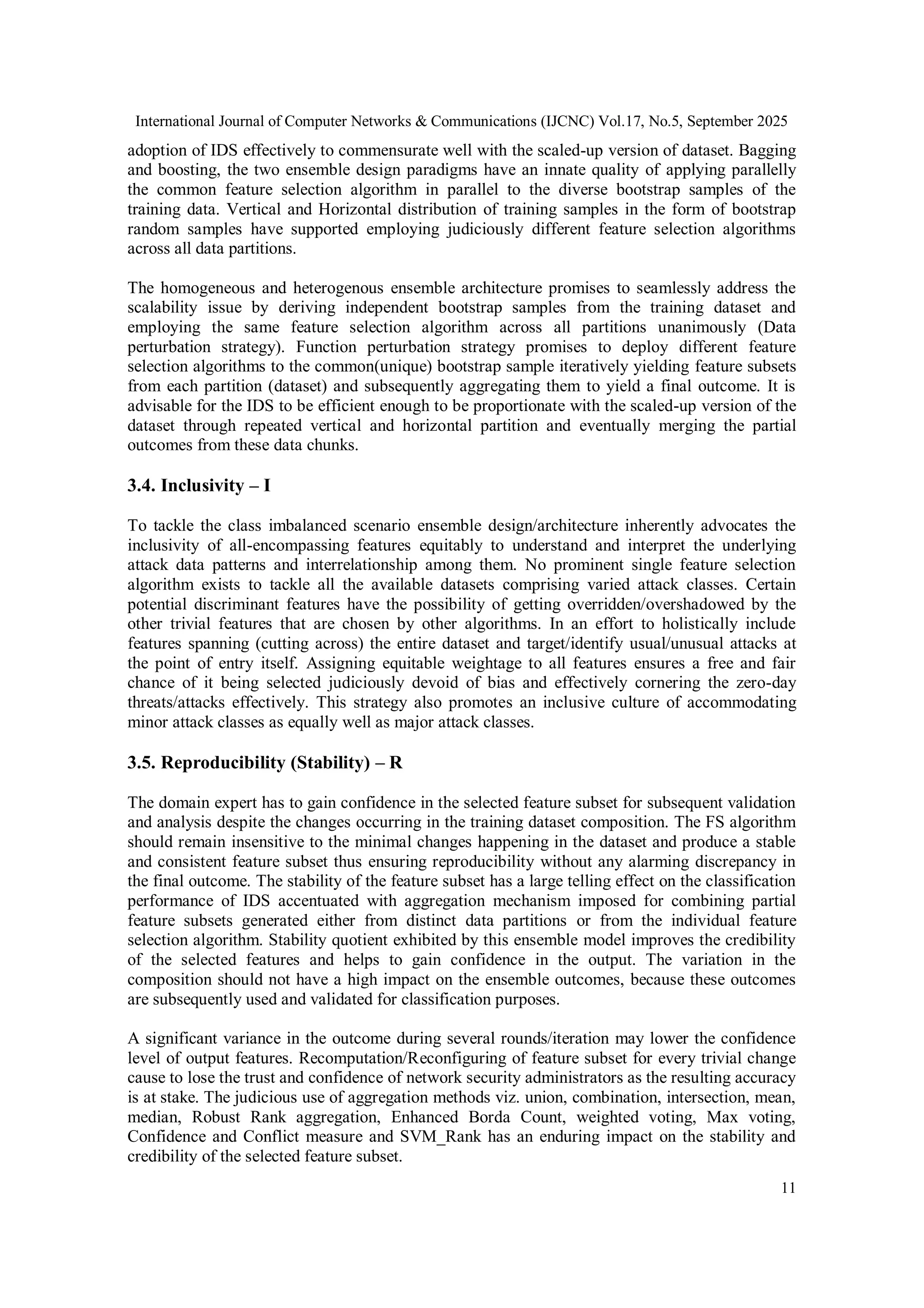 International Journal of Computer Networks & Communications (IJCNC) Vol.17, No.5, September 2025
11
adoption of IDS effectively to commensurate well with the scaled-up version of dataset. Bagging
and boosting, the two ensemble design paradigms have an innate quality of applying parallelly
the common feature selection algorithm in parallel to the diverse bootstrap samples of the
training data. Vertical and Horizontal distribution of training samples in the form of bootstrap
random samples have supported employing judiciously different feature selection algorithms
across all data partitions.
The homogeneous and heterogenous ensemble architecture promises to seamlessly address the
scalability issue by deriving independent bootstrap samples from the training dataset and
employing the same feature selection algorithm across all partitions unanimously (Data
perturbation strategy). Function perturbation strategy promises to deploy different feature
selection algorithms to the common(unique) bootstrap sample iteratively yielding feature subsets
from each partition (dataset) and subsequently aggregating them to yield a final outcome. It is
advisable for the IDS to be efficient enough to be proportionate with the scaled-up version of the
dataset through repeated vertical and horizontal partition and eventually merging the partial
outcomes from these data chunks.
3.4. Inclusivity – I
To tackle the class imbalanced scenario ensemble design/architecture inherently advocates the
inclusivity of all-encompassing features equitably to understand and interpret the underlying
attack data patterns and interrelationship among them. No prominent single feature selection
algorithm exists to tackle all the available datasets comprising varied attack classes. Certain
potential discriminant features have the possibility of getting overridden/overshadowed by the
other trivial features that are chosen by other algorithms. In an effort to holistically include
features spanning (cutting across) the entire dataset and target/identify usual/unusual attacks at
the point of entry itself. Assigning equitable weightage to all features ensures a free and fair
chance of it being selected judiciously devoid of bias and effectively cornering the zero-day
threats/attacks effectively. This strategy also promotes an inclusive culture of accommodating
minor attack classes as equally well as major attack classes.
3.5. Reproducibility (Stability) – R
The domain expert has to gain confidence in the selected feature subset for subsequent validation
and analysis despite the changes occurring in the training dataset composition. The FS algorithm
should remain insensitive to the minimal changes happening in the dataset and produce a stable
and consistent feature subset thus ensuring reproducibility without any alarming discrepancy in
the final outcome. The stability of the feature subset has a large telling effect on the classification
performance of IDS accentuated with aggregation mechanism imposed for combining partial
feature subsets generated either from distinct data partitions or from the individual feature
selection algorithm. Stability quotient exhibited by this ensemble model improves the credibility
of the selected features and helps to gain confidence in the output. The variation in the
composition should not have a high impact on the ensemble outcomes, because these outcomes
are subsequently used and validated for classification purposes.
A significant variance in the outcome during several rounds/iteration may lower the confidence
level of output features. Recomputation/Reconfiguring of feature subset for every trivial change
cause to lose the trust and confidence of network security administrators as the resulting accuracy
is at stake. The judicious use of aggregation methods viz. union, combination, intersection, mean,
median, Robust Rank aggregation, Enhanced Borda Count, weighted voting, Max voting,
Confidence and Conflict measure and SVM_Rank has an enduring impact on the stability and
credibility of the selected feature subset.
 