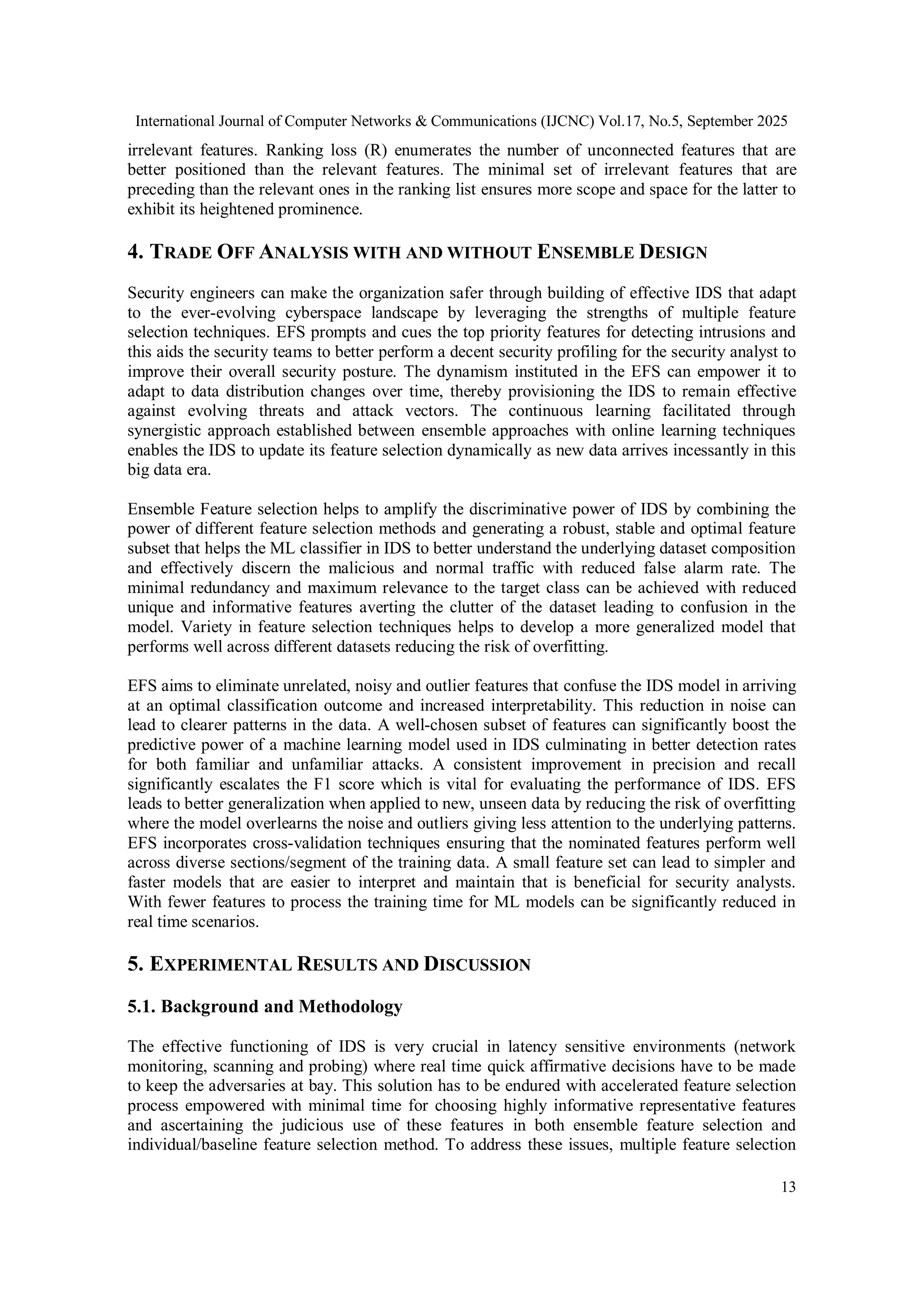 International Journal of Computer Networks & Communications (IJCNC) Vol.17, No.5, September 2025
13
irrelevant features. Ranking loss (R) enumerates the number of unconnected features that are
better positioned than the relevant features. The minimal set of irrelevant features that are
preceding than the relevant ones in the ranking list ensures more scope and space for the latter to
exhibit its heightened prominence.
4. TRADE OFF ANALYSIS WITH AND WITHOUT ENSEMBLE DESIGN
Security engineers can make the organization safer through building of effective IDS that adapt
to the ever-evolving cyberspace landscape by leveraging the strengths of multiple feature
selection techniques. EFS prompts and cues the top priority features for detecting intrusions and
this aids the security teams to better perform a decent security profiling for the security analyst to
improve their overall security posture. The dynamism instituted in the EFS can empower it to
adapt to data distribution changes over time, thereby provisioning the IDS to remain effective
against evolving threats and attack vectors. The continuous learning facilitated through
synergistic approach established between ensemble approaches with online learning techniques
enables the IDS to update its feature selection dynamically as new data arrives incessantly in this
big data era.
Ensemble Feature selection helps to amplify the discriminative power of IDS by combining the
power of different feature selection methods and generating a robust, stable and optimal feature
subset that helps the ML classifier in IDS to better understand the underlying dataset composition
and effectively discern the malicious and normal traffic with reduced false alarm rate. The
minimal redundancy and maximum relevance to the target class can be achieved with reduced
unique and informative features averting the clutter of the dataset leading to confusion in the
model. Variety in feature selection techniques helps to develop a more generalized model that
performs well across different datasets reducing the risk of overfitting.
EFS aims to eliminate unrelated, noisy and outlier features that confuse the IDS model in arriving
at an optimal classification outcome and increased interpretability. This reduction in noise can
lead to clearer patterns in the data. A well-chosen subset of features can significantly boost the
predictive power of a machine learning model used in IDS culminating in better detection rates
for both familiar and unfamiliar attacks. A consistent improvement in precision and recall
significantly escalates the F1 score which is vital for evaluating the performance of IDS. EFS
leads to better generalization when applied to new, unseen data by reducing the risk of overfitting
where the model overlearns the noise and outliers giving less attention to the underlying patterns.
EFS incorporates cross-validation techniques ensuring that the nominated features perform well
across diverse sections/segment of the training data. A small feature set can lead to simpler and
faster models that are easier to interpret and maintain that is beneficial for security analysts.
With fewer features to process the training time for ML models can be significantly reduced in
real time scenarios.
5. EXPERIMENTAL RESULTS AND DISCUSSION
5.1. Background and Methodology
The effective functioning of IDS is very crucial in latency sensitive environments (network
monitoring, scanning and probing) where real time quick affirmative decisions have to be made
to keep the adversaries at bay. This solution has to be endured with accelerated feature selection
process empowered with minimal time for choosing highly informative representative features
and ascertaining the judicious use of these features in both ensemble feature selection and
individual/baseline feature selection method. To address these issues, multiple feature selection
 